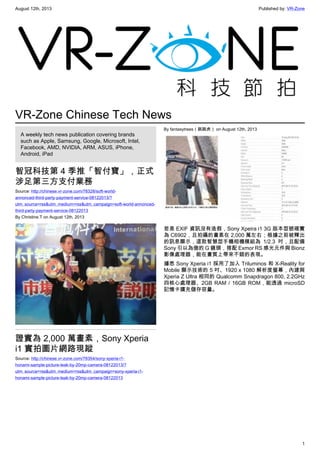August 12th, 2013 Published by: VR-Zone
1
VR-Zone Chinese Tech News
A weekly tech news publication covering brands
such as Apple, Samsung, Google, Microsoft, Intel,
Facebook, AMD, NVIDIA, ARM, ASUS, iPhone,
Android, iPad
智冠科技第 4 季推「智付寶」，正式
涉足第三方支付業務
Source: http://chinese.vr-zone.com/78328/soft-world-
annonced-third-party-payment-service-08122013/?
utm_source=rss&utm_medium=rss&utm_campaign=soft-world-annonced-
third-party-payment-service-08122013
By Christine.T on August 12th, 2013
證實為 2,000 萬畫素，Sony Xperia
i1 實拍圖片網路現蹤
Source: http://chinese.vr-zone.com/78354/sony-xperia-i1-
honami-sample-picture-leak-by-20mp-camera-08122013/?
utm_source=rss&utm_medium=rss&utm_campaign=sony-xperia-i1-
honami-sample-picture-leak-by-20mp-camera-08122013
By fantasytrees（跳跳虎） on August 12th, 2013
若是 EXIF 資訊沒有造假，Sony Xpeira i1 3G 版本型號確實
為 C6902，且拍攝的畫素在 2,000 萬左右；根據之前被釋出
的訊息顯示，這款智慧型手機相機模組為 1/2.3 吋，且配備
Sony 引以為傲的 G 鏡頭，搭配 Exmor RS 感光元件與 Bionz
影像處理器，能在畫質上帶來不錯的表現。
據悉 Sony Xperia i1 採用了加入 Triluminos 和 X-Reality for
Mobile 顯示技術的 5 吋、1920 x 1080 解析度螢幕，內建與
Xperia Z Ultra 相同的 Qualcomm Snapdragon 800, 2.2GHz
四核心處理器、2GB RAM / 16GB ROM，能透過 microSD
記憶卡擴充儲存容量。
 