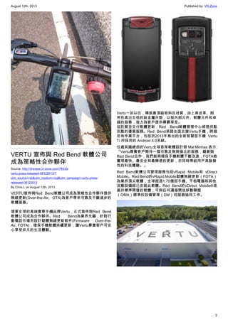 August 12th, 2013 Published by: VR-Zone
2
VERTU 宣佈與 Red Bend 軟體公司
成為策略性合作夥伴
Source: http://chinese.vr-zone.com/78333/
vertu-press-released-08122013/?
utm_source=rss&utm_medium=rss&utm_campaign=vertu-press-
released-08122013
By Chris.L on August 12th, 2013
VERTU宣佈與Red Bend軟體公司成為策略性合作夥伴提供
無線更新(Over-the-Air, OTA)為客戶帶來可靠及不斷進步的
軟體服務。
領軍全球的高端奢華手機品牌Vertu，正式宣佈與Red Bend
軟體公司成為合作夥伴。Red Bend為業界先驅，針對行
動電話市場而設計韌體無線更新軟件(Firmware Over-the-
Air, FOTA)，確保手機軟體持續更新，讓Vertu尊貴客戶可安
心享受非凡的生活體驗。
Vertu一如以往，精挑最頂級物料及材質，由上乘皮革、耐
用性高出五倍的鈦金屬外殼，以致內部元件、軟體元件和卓
越的服務，致力為客戶提供尊爵享受。
從託管至交付軟體更新，Red Bend軟體管理中心將提供點
到點的優質服務。Red Bend承諾全面支援Vertu手機，跨越
所有作業平台，包括於2013年推出的全新智慧型手機 Vertu
Ti 所採用的 Android 4.0系統。
位處英國總部的Vertu全球首席軟體設計師 Mal Minhas 表示:
「Vertu尊貴客戶期待一個可靠及無與倫比的服務，藉著與
Red Bend合作，我們能夠確保手機軟體不斷改進，FOTA能
實現最快、最安全和最簡便的更新，亦同時帶給用戶具啟發
性的科技體驗。」
Red Bend軟體公司管理服務包括vRapid Mobile和 vDirect
Mobile。Red Bend的vRapid Mobile韌體無線更新（FOTA）
為業界頂尖軟體，全球超過1.75億部手機、平板電腦和其他
流動設備經已安裝此軟體。Red Bend的vDirect Mobile®是
基於標準開發的軟體，可與任何遵循開放移動聯盟
（OMA）標準的設備管理（DM）伺服器協同工作。
 