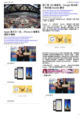 August 12th, 2013 Published by: VR-Zone
3
Apple 意外又一起，iPhone 5 螢幕在
通話中爆裂
Source: http://chinese.vr-zone.com/78351/apple-iphone-5-
screen-cracked-automatically-in-china-08122013/?
utm_source=rss&utm_medium=rss&utm_campaign=apple-iphone-5-
screen-cracked-automatically-in-china-08122013
By Mengkuei Hsu on August 12th, 2013
•
2013/08/12
•
2013/08/12
•
2013/08/12
薛丁格 126 歲誕辰，Google 推出薛
丁格的貓 Doodle 慶祝
Source: http://chinese.vr-zone.com/78322/google-celebrating-
schrodingers-126th-birthday-with-a-doodle-08122013/?
utm_source=rss&utm_medium=rss&utm_campaign=google-celebrating-
schrodingers-126th-birthday-with-a-doodle-08122013
By Mengkuei Hsu on August 12th, 2013
Google 12 日推出薛丁格的貓 Doodle，慶祝量子力學大師薛
丁格的 126 歲誕辰。
Google 12 日推出新 Doodle 慶祝量子力學大師薛
丁格（Erwin Schrödinger）的 126 歲誕辰。薛丁格於
1926 年提出薛丁格方程式，奠定量子力學的基礎，薛丁格
最為一般人所知的是薛丁格的貓思想實驗，試圖證明量子力
學在宏觀條件下的不完備性。
薛丁格的 Google Doodle 正以薛丁格的貓為主題，根據維基
的解釋薛丁格的貓思想實驗內容為「假設把一隻貓、一個裝
有有氰化氫氣體的玻璃燒瓶和一個放射性原子核放進封閉的
盒子裏。貓的性命因此與原子核的狀態密切相關。薛丁格表
明，根據哥本哈根詮釋，在實驗進行一段時間後，貓會同時
處於活狀態與死狀態（對於盒子外的世界而言），直到盒子
被打開為止。」
可惜的是這次的 Google Doodle 僅為全球性的動態
Doodle，不像之前四羅斯威爾事件可以進行遊戲。
:: 相關文章 ::
•
2013/08/12
•
 