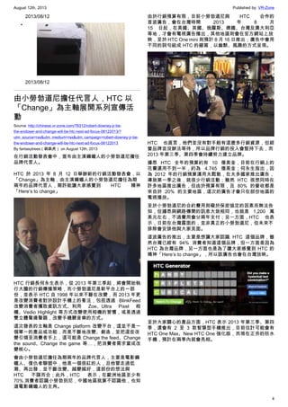 August 12th, 2013 Published by: VR-Zone
4
2013/08/12
•
2013/08/12
由小勞勃道尼擔任代言人，HTC 以
「Change」為主軸展開系列宣傳活
動
Source: http://chinese.vr-zone.com/78312/robert-downey-jr-be-
the-endoser-and-change-will-be-htc-next-ad-focus-08122013/?
utm_source=rss&utm_medium=rss&utm_campaign=robert-downey-jr-be-
the-endoser-and-change-will-be-htc-next-ad-focus-08122013
By fantasytrees（跳跳虎） on August 12th, 2013
在行銷活動發表會中，宣布由主演鋼鐵人的小勞勃道尼擔任
品牌代言人。
HTC 於 2013 年 8 月 12 日舉辦新的行銷活動發表會，以
「Change」為主軸，由主演鋼鐵人的小勞勃道尼擔任為期
兩年的品牌代言人，期許能讓大家感覺到 HTC 精神
「Here’s to change」
HTC 行銷長何永生表示，從 2013 年第三季起，將會開始執
行大膽的行銷傳播策略，而小勞勃道尼是新平台上的一部
份，並表示 HTC 自 1998 年以來不斷在改變，而 2013 年更
是改變消費者對於設計手機上的看法，包括透過 BlinkFeed
改變消費者獲取資訊方式、利用 Zoe、Ultra Pixel 相
機、Vedio Highlight 等方式改變使用相機的習慣，或是透過
雙立體聲揚聲器，改變手機聽音樂的方式。
這次發表的主軸是 Change platform 改變平台，這並不是一
個單一的產品或功能，而是不斷地改變、創造，並把這些改
變引領至消費者手上，這可能是 Change the feed、Change
the sound、Change the game 等…，把消費者需求當成改
變核心。
會由小勞勃道尼擔任為期兩年的品牌代言人，主要是電影鋼
鐵人、復仇者聯盟中，他是一個很紅的人，且他曾走過低
潮、再出發，並不斷改變、越變越好，這部份的想法與
HTC 不謀而合；此外，HTC 表示，在歐洲地區至少有
70% 消費者認識小勞勃到尼，中國地區就算不認識他，也知
道電影鋼鐵人的主角。
由於行銷預算有限，目前小勞勃道尼與 HTC 合作的
首波廣告，會在台灣時間 2013 年 8 月
15 日起，在美國、英國、俄羅斯、德國、台灣及澳大利亞
等地，才會有電視廣告播出，其他地區則會在官方網站上放
映，至於 HTC One mini 則預計 8 月 16 日推出；廣告中會用
不同的詞句組成 HTC 的縮寫，以幽默、風趣的方式呈現。
HTC 也直言，他們並沒有對手般有這麼多行銷資源，但經
營品牌並沒辦法等待，所以品牌行銷的投入會堅持下去，而
2013 年第三季、第四季會持續努力建立品牌。
據悉 HTC 全年的預算約有 10 億美金，目前在行銷上的
花費還用不到一半，約為 4.745 億美金；何永生指出，因
為 2012 年的行銷預算運用太鬆散，在太多國家推出廣告，
導致第一季之後，就很少行銷活動；雖然 HTC 很想同時在
許多地區推出廣告，但由於預算有限，且 80% 的營收都是
來自於 20% 的主要地區，這次的廣告才會只在部份地區的
電視播放。
至於小勞勃道尼的合約費用則礙於保密協定的因素而無法告
知，但據悉與網路傳聞的訊息大致相同，也就是 1,200 萬
美元左右，不過費用會分兩年支付；另一方面，HTC 也表
示，日前在台灣露面的，並非真正的小勞勃道尼，但未來不
排除會安排他與大家見面。
這波廣告的推出，主要是想讓大家認識 HTC 這個品牌，雖
然台灣已經有 94% 消費者知道這個品牌，但一方面是因為
HTC 為台灣品牌，另一方面也是為了讓大家感覺到 HTC 的
精神「Here’s to change」，所以該廣告也會在台灣放映。
至於大家關心的產品方面，HTC 表示 2013 年第三季、第四
季，還會有 2 至 3 款智慧型手機推出，目前估計可能會有
HTC One Max、New HTC One 強化版，而現在正夯的防水
手機，預計在兩季內就會亮相。
 