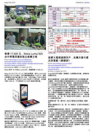 August 12th, 2013 Published by: VR-Zone
5
售價 17,900 元，Nokia Lumia 925
由中華電信獨家推出資費方案
Source: http://chinese.vr-zone.com/78299/nokia-
annouced-lumia-925-in-taiwan-by-cht-08122013/?
utm_source=rss&utm_medium=rss&utm_campaign=nokia-annouced-
lumia-925-in-taiwan-by-cht-08122013
By fantasytrees（跳跳虎） on August 12th, 2013
Nokia 將於 16 日推出 Lumia 925，建議售價 17,900 元。
Nokia 在 2013 年 8 月 12 日發出新聞稿，宣布 Lumia 925
即將在 8 月 16 日推出；該手機建議售價為 17,900 元，搭配
中華電信大省方案月繳 533 元起，可將手機以 7,990 元帶回
家，或是超值 fun 案月付 2,443 元起用 0 元帶回家，並加贈
市價 1,480 元、不可選色的 CC-3065 無線充電背蓋。
其實這款手機早就在 2013 年 7 月 19 日通過 NCC 認證，配
備 4.5 吋 1280 x 768 解析度的 PureMotion HD+ 螢幕，搭配
Gorilla Glass 2 玻璃；硬體搭載 Qulacomm S4 MSM8960,
1.5GHz 雙核心處理器、1GB RAM 與 16GB / 32GB ROM，
規格配置與 Lumia 920 相比，進化幅度並不大。
雖然該手機採用的 PureView 技術 870 萬畫素相機、卡爾蔡
司認證鏡頭，以及 F2.0 光圈，均與 Nokia Lumia 920 相同，
但 Lumia 925 在原有的 5 片式鏡片上加入了第 6 片，能提昇
畫質的銳利度，以及 OIS 光學防手震效果。
凱擘大寬頻邀請用戶，免費共賞今夏
史詩喜劇《總鋪師》
Source: http://chinese.vr-zone.com/78307/
kbro-press-released-08122013/?
utm_source=rss&utm_medium=rss&utm_campaign=kbro-press-
released-08122013
By Chris.L on August 12th, 2013
SuperMOD用戶獨享《總舖師》包場電影招待會，挑戰美味
視覺新享受。
數位有線電視第一品牌–凱擘大寬頻長期致力於推動數位匯
流趨勢，提供快速穩定的寬頻網路與全方位影音娛樂服務，
近年來SuperMOD用戶量大幅增長、推動家庭娛樂享受再進
化！為回饋用戶的熱烈支持，凱擘大寬頻特別針對
SuperMOD用戶贈送超夯國片《總鋪師》特映會電影招待
票，凡於七月點購SuperMOD電影戲劇館或動漫館中任一部
影片，即有機會獲得由凱擘影藝轉投資之「影一製作所」出
品—今夏超夯喜劇國片《總鋪師》信義威秀8/17(六)特映會
報名資格。一同體驗喜劇鬼才陳玉勳重出江湖大作，精彩劇
情有笑有淚，色、香、味一應俱全呈現大銀幕上，適合全家
大小做夥相揪來看！
凱擘轉投資「影一製作所」推出今夏最夯史詩喜劇《總鋪
師》
重溫台灣辦桌文化 色、香、味一應俱全 打造笑中帶淚感人
國片鉅作
由凱擘影藝轉投資的影一製作所，在娛樂影音創作上擁有不
凡表現，今年也特別參與盛夏最夯電影《總鋪師》電影製
作。結合台灣電影品牌保證李烈監製，搭配近年轉戰廣告影
片的幽默大師陳玉勳導演，汲取廣告創意精髓和小人物刻劃
的細膩，帶領觀眾一窺台灣辦桌業的轉變、革新、血淚與堅
持。《總鋪師》描寫時代變革下，辦桌行業的興衰。由夏于
喬出演接棒家族辦桌手藝的詹小婉，在明星夢想及傳承使命
間抉擇，以及冷面笑匠楊祐寧、喜劇天后林美秀攜手演繹笑
中帶淚的美食之旅。廣受全台期待的《總舖師》將於8/16熱
情上映、盡情挑動觀眾的美味神經！
 