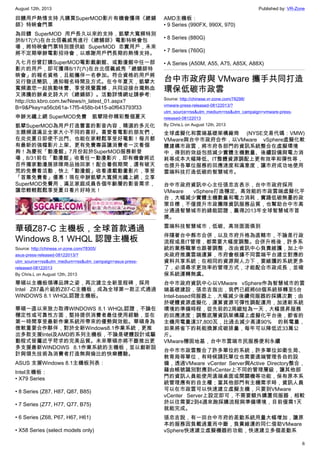 August 12th, 2013 Published by: VR-Zone
6
回饋用戶熱情支持 凡購買SuperMOD影片有機會獲得《總鋪
師》特映會門票
為回饋 SuperMOD 用戶長久以來的支持，凱擘大寬頻特別
於8/17(六)在台北信義威秀進行《總舖師》電影特映會包
場，將特映會門票特別提供給 SuperMOD 忠實用戶，未來
將不定期舉辦電影招待會，以感謝用戶們長期的熱情支持。
凡七月份曾訂購SuperMOD電影戲劇館、或動漫館中任一部
影片的用戶，即可獲得8/17(六)在台北信義威秀「總舖師特
映會」的報名資格，且能攜伴一名參加。符合資格的用戶將
另行發送簡訊，通知報名時間及方式。在今年夏天，凱擘大
寬頻邀您一起挑動味蕾、享受視覺震撼，共同迎接台灣熱血
又沸騰的辦桌史詩大片《總鋪師》。活動詳情網址請參考:
http://cto.kbro.com.tw/News/n_latest_01.aspx?
B=9&Pkey=a56cb61a-17f5-458b-b415-a0f643793f33
申辦光纖上網 SuperMOD免費　凱擘陪你精彩整個夏天
凱擘SuperMOD為用戶打造豐富的影音內容，精選的多元化
主題頻道滿足全家大小不同的喜好。喜愛看電影的朋友們，
在炎炎夏日即使不出門、也能在家輕鬆享受好電影！每月都
有最新的強檔影片上架、更有免費專區讓消費者一次看個
夠！為慶祝「動漫館」7月份起於SuperMOD服務新登
場，8/31前在「動漫館」收看任一動漫影片，即有機會將近
百件獨家動漫展排隊商品抽回家！配合暑假期間，還有破天
荒的免費看活動，快上「動漫館」收看連載動畫影片，享受
「首集免費看」優惠！現在申辦凱擘大寬頻光纖上網，立享
SuperMOD免費用，滿足家庭成員各個年齡層的影音需求，
讓您輕輕鬆鬆享受夏日看片好時光！
華碩Z87-C 主機板，全球首款通過
Windows 8.1 WHQL 認證主機板
Source: http://chinese.vr-zone.com/78305/
asus-press-released-08122013/?
utm_source=rss&utm_medium=rss&utm_campaign=asus-press-
released-08122013
By Chris.L on August 12th, 2013
華碩以主機板領導品牌之姿，再次建立全新里程碑，採用
Intel Z87晶片組的Z87-C主機板，成為全球第一款正式通過
WINDOWS 8.1 WHQL認證主機板。
華碩一直以來致力取得WINDOWS 8.1 WHQL認證，不論在
穩定性或可靠性方面，堅持提供消費者最佳使用經驗，並在
第一時間享受最新作業系統所帶來的優勢與效能。華碩身為
微軟重要合作夥伴，對於全新Windows8.1作業系統，更推
出多款支援Intel及AMD的系列主機板，不論是硬體設計或驅
動程式皆屬近乎苛求的完美品質。未來華碩亦將不斷推出更
多支援最新WINDOWS 8.1作業系統的主機板，並以創新設
計與領先技術為消費者打造無與倫比的快樂體驗。
ASUS 支援Windows 8.1主機板列表：
Intel主機板：
• X79 Series
• 8 Series (Z87, H87, Q87, B85)
• 7 Series (Z77, H77, Q77, B75)
• 6 Series (Z68, P67, H67, H61)
• X58 Series (select models only)
AMD主機板：
• 9 Series (990FX, 990X, 970)
• 8 Series (880G)
• 7 Series (760G)
• A Series (A50M, A55, A75, A85X, A88X)
台中市政府與 VMware 攜手共同打造
環保低碳市政雲
Source: http://chinese.vr-zone.com/78298/
vmware-press-released-08122013/?
utm_source=rss&utm_medium=rss&utm_campaign=vmware-press-
released-08122013
By Chris.L on August 12th, 2013
全球虛擬化和雲端基礎架構廠商 (NYSE交易代碼：VMW)
VMware與台中市政府合作，以VMware vSphere虛擬化軟
體建構市政雲，將市府各部門的資訊系統整合在虛擬環境
中，得到的效益包括減少實體主機數量、後續設備與電力消
耗等成本大幅降低、IT整體資源調配上更有效率和彈性等，
也提升各單位服務的回應速度和滿意度，讓市府成功地使用
雲端科技打造低碳的智慧城市。
台中市政府資訊中心主任張忠吉表示，台中市政府採用
VMware vSphere打造穩定、高效能的市政雲端虛擬化平
台，大幅減少實體主機數量和電力消耗，實踐低碳無憂的政
策目標，不僅提升市政團隊資訊服務品質，也幫助台中市高
分通過智慧城市的綠能認證，贏得2013年全球智慧城市首
獎。
雲端科技智慧城市，低碳、高效面面俱到
伴隨著台中縣市合併，以及市府升格為直轄市，不論是行政
流程或是IT管理，都需要大幅度調整。合併升格後，許多系
統的業務職掌也跟著調整，改由資訊中心負責維護，加上中
央政府推廣雲端運算，市府會根據不同雲端平台建立對應的
資料共享系統；在相同的資源與人力下，要維護的系統更多
了，必須尋求更效率的管理方式，才能配合市政成長，並確
保系統運轉無虞。
台中市政府資訊中心以VMware vSphere作為智慧城市的雲
端基礎建設，張忠吉指出，我們已經將68個系統移轉至5台
Intel-based伺服器上，大幅減少後續伺服器的採購次數；由
於硬體資源虛擬化，運算資源可彈性調配運用，加速新系統
環境的準備時程，從先前的2周縮短為一天，大幅提昇服務
的回應速度；調整底層資訊架構躍上虛擬化平台後，節省的
主機用電量達37,800瓦，比過去減少高達90% 的耗電量，
如果將省下的耗能換算成碳排量，每年可以降低近33萬公
斤。
VMware穩固地基，台中市雲端市民服務便利永續
台中市市政雲整合了許多單位的系統，許多單位如衛生局、
教育局等單位，有時候請託單位也需要遠端管理各自的設
備，透過VMware vCenter Server與Active Directory整合，
藉由帳號識別對應到vCenter上不同的管理層級，讓其他部
門的資訊人員能使用遠端桌面或開關機等功能，保有原本系
統管理應有的自主權；當其他部門有主機需求時，資訊人員
可以在市政雲可以快速建立虛擬主機，只要到VMware
vCenter Server上設定即可，不需要額外購置伺服器，相較
於以往需要2到4週來跑採購流程與準備環境，目前僅需1天
就能完成。
張忠吉說，有一回台中市府的差勤系統用量大幅增加，讓原
本的服務因負載過重而中斷，負責維運的同仁借助VMware
vSphere快速建立虛擬機器的功能，快速建立多個差勤系
 