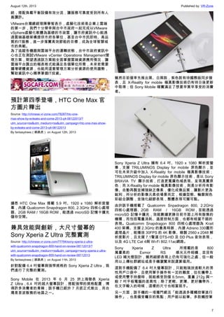 August 12th, 2013 Published by: VR-Zone
7
統，搭配負載平衡設備有效分流，讓服務可靠度受到所有人
員讚許。
VMware台灣總經理陳學智表示，虛擬化技術是企業上雲端
的第一步，我們十分榮幸與台中市政府一起完成以VMware
vSphere虛擬化軟體為基礎的市政雲，讓市府資訊中心能透
過雲端基礎架構提供市府各單位，甚至台中市民即時、高品
質的IT服務，進一步落實高效節能的目標，成為全球智慧城
市的典範。
為了追蹤各機器與雲端平台的運轉狀態，台中市政府資訊中
心也正在測試VMware vCenter Operations Management管
理方案，期望透過該方案能全面掌握雲端資源應用情況，讓
雲端平台匯出的報表格式能滿足各個單位所需，未來若需要
擴增硬體資源，也能用這套管理方案分析資源的使用趨勢，
幫助資訊中心精準掌握IT投資。
預計第四季登場，HTC One Max 官
方圖片釋出
Source: http://chinese.vr-zone.com/78287/htc-one-
max-show-by-evleaks-and-come-2013-q4-08122013/?
utm_source=rss&utm_medium=rss&utm_campaign=htc-one-max-show-
by-evleaks-and-come-2013-q4-08122013
By fantasytrees（跳跳虎） on August 12th, 2013
據悉 HTC One Max 搭載 5.9 吋、1920 x 1080 解析度螢
幕，內建 Qualcomm Snapdragon 800, 2.3GHz 四核心處理
器、2GB RAM / 16GB ROM，能透過 microSD 記憶卡擴充
儲存空間。
兼具效能與創新，大尺寸螢幕的
Sony Xperia Z Ultra 完整實測
Source: http://chinese.vr-zone.com/77794/sony-xperia-z-ultra-
with-qualcomm-snapdragon-800-hand-on-review-08112013/?
utm_source=rss&utm_medium=rss&utm_campaign=sony-xperia-z-ultra-
with-qualcomm-snapdragon-800-hand-on-review-08112013
By fantasytrees（跳跳虎） on August 11th, 2013
針對配備 6.4 吋螢幕與強悍規格的 Sony Xperia Z Ultra，我
們進行了完整的實測。
Sony Mobile 在 2013 年 6 月 25 於上海發表 Xperia
Z Ultra，6.4 吋的超大螢幕設計，搭配強悍的規格配置，博
得許多消費者的青睞；該手機已經於 7 月底正式推出，而台
灣是首波販售的地區之一。
雖然目前僅率先推出黑、白兩款，紫色款有待國際版同步發
表，且 X-Reality for mobile 極真影像技術仍有待日後更新
中取得；但 Sony Mobile 確實滿足了想要早買早享受的消費
者。
Sony Xperia Z Ultra 擁有 6.4 吋、1920 x 1080 解析度螢
幕，支援 TRILUMINOS Display for mobile 原色顯示，並
可在未來升級中加入 X-Reality for mobile 極真影像技術；
TRILUMINOS Display for mobile 原色顯示技術，是以 Sony
BRAVIA TV 顯示技術，打造更寬廣色域表現、呈現真實原
色；而 X-Reality for mobile 極真影像技術，則是分析所有影
像、自動再製並補強缺乏像素，優化成像品質，讓影片更為
銳利，所分析的影像元素依場景而定，根據型態、輪廓與色
彩組合調整，並強化細節表現，整體表現可圈可點。
由於該手機搭載了 Qualcomm Snpadragon 800, 2.2GHz
四核心處理器、2GB RAM / 16GB ROM，並能透過
microSD 記憶卡擴充，效能數據更勝目前市面上所有販售的
機種，而包括電量消耗、溫度控制方面，也都有相當不錯的
表現。Qualcomm Snapdragon 800 四核心處理器為 Krait
400 架構、支援 2.3GHz 的最高時脈，內建 Adreno 330圖形
處理晶片，能播放 30FPS 的 4K 影像、錄製 2560 x 2048 解
析度影片，且支援 7.1聲道 DTS-HD 及 DD Plus 音效表現，
以及 4G LTE Cat 4與 Wi-Fi 802.11ac網路。
Sony Xperia Z Ultra 所搭載的是 800
萬畫素的 Exmor RS 感光元件相機，並沒有
LED 補光燈設計，雖然細節表現上仍有可強化之處，但一般
用以上傳社群網站或是手機瀏覽來說還算堪用。
這款手機配備了 6.4 吋大螢幕設計，只能勉強放進較大的男
性用戶口袋中，且使用單手操作有一定的難度，但在攜帶上
或使用雙手持握時，就能感受到僅 6.5mm、重量 212g 與一
般 7 吋平板電腦的差異性；除了更輕、更薄、更好攜帶外，
在文字輸入的時候，這樣的尺寸也相當就手。
另一方面，該手機的一項獨門絕活「能透過多種觸控筆進行
操作」，也是備受矚目的焦點；用戶能以鉛筆、多款觸控筆
 