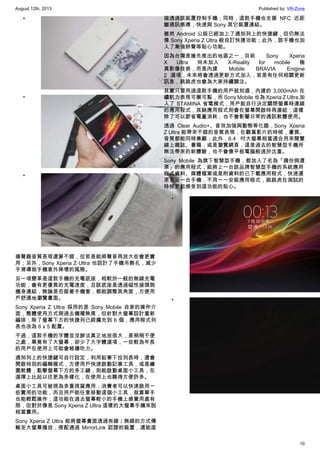 August 12th, 2013 Published by: VR-Zone
10
•
•
•
揚聲器音質表現還算不錯，但若是能將聲音再放大些會更實
用；另外，Sony Xperia Z Ultra 也設計了手機吊飾孔，減少
手滑導致手機意外摔壞的風險。
另一項變革是這款手機的充電底座，相較於一般的無線充電
功能，會有更優異的充電速度，且該底座是透過磁性接頭與
機身連結，無論是否裝著手機套，都能調整其角度，方便用
戶舒適地瀏覽畫面。
Sony Xperia Z Ultra 採用的是 Sony Mobile 自家的操作介
面，整體使用方式與過去機種無異，但針對大螢幕設計重新
編排；除了螢幕下方的快捷列已經擴充到 6 個，應用程式列
表也改為 6 x 5 配置。
不過，這款手機的字體並沒辦法真正地放很大，是稍稍不便
之處，畢竟有了大螢幕，卻少了大字體選項，一些較為年長
的用戶在使用上可能會略嫌吃力。
通知列上的快捷鍵可自行設定，利用鉛筆下拉列表時，還會
開啟特別的編輯模式，方便用戶快速啟動記事工具，或是繪
圖軟體；點擊螢幕下方的多工鍵，則能啟動桌面小工具，在
選擇上比起以往更為多樣化，在使用上也顯得方便許多。
桌面小工具可被視為多重視窗應用，消費者可以快速啟用一
些實用的功能，而且用戶能任意移動這個小工具，就算單手
也能輕鬆操作；這功能在過去螢幕較小的手機上感覺用處有
限，但對於像是 Sony Xperia Z Ultra 這樣的大螢幕手機來說
相當實用。
Sony Xperia Z Ultra 能將螢幕畫面透過有線 / 無線的方式傳
輸至大螢幕播放，搭配通過 MirrorLink 認證的裝置，還能直
接透過該裝置控制手機；同時，這款手機也支援 NFC 近距
離通訊感應，快速與 Sony 其它裝置連結。
雖然 Android 公版已經加上了通知列上的快捷鍵，但仍無法
像 Sony Xperia Z Ultra 般自訂快捷功能；此外，該手機也加
入了漸強鈴聲等貼心功能。
因為台灣是搶先推出的地區之一，目前 Sony Xperia
X Ultra 尚未加入 X-Reality for mobile 極
真影像技術，而是內建 Mobile BRAVIA Enigine
2 選項，未來將會透過更新方式加入，若是有任何相關更新
訊息，跳跳虎也會為大家持續關注。
其實只要用過這款手機的用戶就知道，內建的 3,000mAh 在
續航力表現可圈可點，而 Sony Mobile 也為 Xperia Z Ultra 加
入了 STAMINA 省電模式，用戶能自行決定關閉螢幕時連線
的應用程式，其餘應用程式則會在螢幕開啟時再連結；這樣
除了可以節省電量消耗，也不會影響日常的通訊軟體使用。
透過 Clear Audio+、音效加強與動態等化器，Sony Xperia
Z Ultra 能帶來不錯的音質表現，在觀賞影片的時候，畫質、
音質都能同時兼顧；此外，6.4 吋大螢幕相當適合用來閱覽
線上雜誌、書籍，或是瀏覽網頁，這是過去的智慧型手機所
無法帶來的新體驗，也不會像平板電腦般過於沈重。
Sony Mobile 為旗下智慧型手機，都加入了名為「備份與還
原」的應用程式，能將上一台該品牌智慧型手機的系統應用
程式資料、媒體檔案或是附資料的已下載應用程式，快速還
原至另一台手機，不用一一安裝應用程式，跳跳虎在測試的
時候更能感受到這功能的貼心。
•
•
 