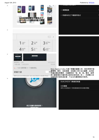 August 12th, 2013 Published by: VR-Zone
15
•
•
•
•
•
•
Sony Xperia Z Ultra 內建了專屬的繪圖工具，能依照需求選
擇畫筆、顏色，或是插圖，並能匯入照片加以編輯；由於該
手機支援鉛筆觸控，在繪畫時的「咖、咖、咖」聲音，能帶
來一般智慧型手機所無法提供的爽快感（笑）；而便籤工具
也能利用手寫快速記事，不必另外購買筆記本使用。
•
 