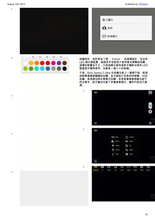 August 12th, 2013 Published by: VR-Zone
16
•
•
•
•
•
•
相機部份，或許是為了僅 6.5mm 的超薄設計，並沒有
LED 補光燈配置，跳跳虎本來就很少使用補光燈輔助拍攝，
這樣的影響並不大；只是這樣也意味這款手機無法使用 LED
燈當做手電筒使用，也算是一個小小的缺憾。
不過，Sony Xperia Z Ultra 在相機功能上一樣都不缺，能透
過智慧場景辨識輔助拍攝，並支援相片效果即時預覽、HDR
拍攝、高速連拍與全景模式拍攝，若是智慧場景辨識功能不
符合需求，該手機也內建了多種場景模式，讓用戶能自行選
擇。
•
•
•
 