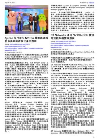 August 1st, 2013 Published by: VR-Zone
15
Ajubeo 採用頂尖 NVIDIA 繪圖處理器
打造高效能虛擬化桌面應用
Source: http://chinese.vr-zone.com/76627/
nvidia-press-released-08012013-2/?
utm_source=rss&utm_medium=rss&utm_campaign=nvidia-press-
released-08012013-2
By Chris.L on July 31st, 2013
美商高效能虛擬化資料中心和雲端架構即服務 (IaaS) 供應商
Ajubeo 今天宣布其雲端 Graphics Virtual Desktop 現已採用
業界效能最強的雲端 GPU 技術 NVIDIA GRID。
相較於傳統由硬體加速的工作站，採用 NVIDIA GRID 技
術後，Ajubeo 將桌面應用的總持有成本 (TCO) 降低超過
35%。此外，企業和終端用戶可擁有更多優勢，包括加速上
市時程、更快的下載速度和顯示大型檔案，並提升終端用戶
使用經驗和生產力。搭載了 NVIDIA GRID 技術的 Ajubeo
Graphics Virtual Desktops 方案現已上市，並將由 Ajubeo 在
美國丹佛和紐約主要的雲端據點資料中心提供服務。
Ajubeo 的 Graphics Desktop 是該公司三層級效能型虛擬化
桌面服務中的高階產品，已在去年第四季上市。這項產品的
主要對象是採用硬體加速型工作站的企業用戶，協助他們建
置企業級 3D 架構和工程模型、高畫質視訊和圖
像，以及量產型的動畫製作。Ajubeo 的 Graphics
Desktop 方案由一個高可用性架構提供專屬的運算資源，可
確保最高的安全性和可用性。Ajubeo 的虛擬桌面服務是其
統一雲端平台 (Unified Cloud Platform) 的原生型服務，具備
最優異的運算、儲存、網路、安全和虛擬化技術，可提供超
強效能。Ajubeo 雲端架構有百分百不停機的優良紀錄，並
全面有雲端平常運作服務層級協議 (Cloud Uptime SLA) 作後
盾。
Ajubeo 共同創辦人暨 Colorado 年度資訊長 Tom
Whitcomb 表示：「Ajubeo Graphics Desktops 是次
世代的桌面即服務 (Desktop as a Service)，藉由將
最資源密集型的桌面環境轉移至 Ajubeo Unified Cloud
Platform，IT 管理人員可將雲端運算的優點發揮到極致。透
過如同任何其他 Ajubeo 雲端架構服務，我們的技術團隊在
售前和售後都會為虛擬化桌面的客戶提供深入的諮詢服務，
確保客戶擁有最高效能和終端用戶滿意度。」
NVIDIA (輝達) 公司 GRID 事業部門副總裁暨總經理 Jeff
Brown 表示：「Ajubeo 推出這項服務後，已在高效能桌面
即服務的範疇成功地建立其領導地位，同時也為
Autodesk、AutoCAD 和 AutoDesk Revit 的用戶提供優異
的繪圖效能。藉由 NVIDIA GRID，就算是各種最高繪圖密
集型的 3D 應用，現在都可以有效率地透過雲端平台派送服
務。」
欲瞭解更多關於 Ajubeo 的 Graphics Desktop 或其他虛
擬化桌面產品相關資訊，歡迎前往 www.ajubeo.com/virtual-
desktops-graphics.php 網站。
Ajubeo 是一家專門提供雲端架構即服務 (IaaS) 的
廠商，透過多個虛擬化資料中心 (公有雲、混合雲和私有
雲) 提供高效能雲端運算和儲存服務，並有百分百不停機運
作的優良紀錄。這些遠端、軟體型資料中心解決方案都可透
過具有全球安全網路連結的 MyAjubeo 線上入口網站進行管
理；這些解決方案具備先進的雲端監控功能、網路和安全服
務、雲端災難復原和營運持續管理服務，以及層級式企業級
虛擬化桌面 (VDI) 服務。Ajubeo 多元化的雲端夥伴計畫包括
推薦合作夥伴、總代理，以及轉售型 Ajubeo IaaS 私人經銷
商等代管 IT 服務供應商。
CT Networks 運用 NVIDIA GPU 實現
高效能架構雲端應用
Source: http://chinese.vr-zone.com/76625/
nvidia-press-released-08012013/?
utm_source=rss&utm_medium=rss&utm_campaign=nvidia-press-
released-08012013
By Chris.L on July 31st, 2013
全新服務為紐約頂尖企業 Steven Kratchman Architect, P.C.
提供更佳作業流程和員工生產力
代管應用服務與先進硬體解決方案供應商 CT Networks 今天
宣布推出全新雲端服務，為客戶提供高效能電腦輔助設計
(CAD) 和繪圖應用。
CT Networks 的全新解決方案採用 NVIDIA GPU 和 HP
DL380 P 伺服器，透過執行先進的 Citrix XenApp Platinum
6.5 應用軟體，讓客戶可從遠端快速存取各種繪圖密集型設
計應用軟體。
位於紐約的知名建築師事務所 Steven Kratchman Architect,
P.C. (SKAPC) 運用搭載 GPU 的系統從遠端執行 Autodesk
AutoCAD 應用軟體，為該公司創造了一項效能強勁的全新
設計工具，提升了設計生產力。SKAPC 需要一個可從遠端
派送應用軟體和檔案服務的方案，將 AutoCAD 和設計圖檔
派送到在外工作且運用不同運算平台的員工。然而，之前在
公司使用的內部系統卻無法提供這種效能和作業靈活度。
SKACP 負責人 Steven Kratchman 尋求
CT Networks 和 NVIDIA GPU 來解決這
個問題。Kratchman 表示：「AutoCAD 和 Adobe
Creative Suite 都是需要大量運算資源的應用軟體，在之前
只用 CPU 的系統中，這些軟體大多無法反應，長期讓設計
人員受挫，而且也會導致系統當機。自從 CT Networks 介紹
我們使用 NVIDIA GPU 解決方案後，生產力和員工滿意度都
大幅提升。現在我們公司整體都能發揮最高的效期，而且有
正確的工具幫助我們成長和維持我們在業界的領導地位。」
CT Networks 的解決方案採用 Citrix XenApp 6.5 方案，
讓 SKAPC 的員工藉由 Citrix HDX 3D 技術從遠端存取
AutoCAD。SKAPC 有 Mac 和 PC 兩種用戶，目前他們
都使用 Mac 版的 Citrix Receiver，提供最佳使用經驗。CT
Networks 運用 NVIDIA GPU 將 AutoCAD 和 Adobe
Creative Suite 中最需要繪圖運算資源的部分轉移至雲端，
由遠端資料中心的繪圖卡來處理。
眾多技術的結合成就了 SKAPC 想要的遠端作業模式，讓員
工在外工作時只要用他們的裝置即可隨時隨地作業。現今他
們正享受這個解決方案帶來的高度效益，並驗證了當初改變
作業方法的正確決定。
CT Networks 總裁暨執行長 Barry Goldstein 表示：「CT
Networks 長久以來推崇因硬體技術提升而來的運算威力，
 