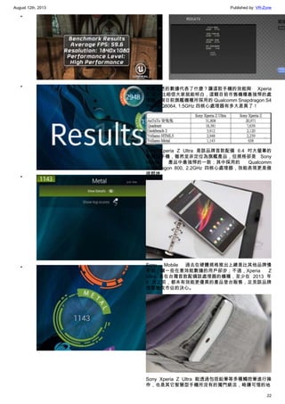 August 12th, 2013 Published by: VR-Zone
22
•
•
•
•
•
究竟上述的數據代表了什麼？讓這款手機的效能與 Xperia
Z 比一比相信大家就能明白，這顆目前市售機種最強悍的處
理器，與日前旗艦機種所採用的 Qualcomm Snapdragon S4
Pro APQ8064, 1.5GHz 四核心處理器有多大差異了！
Sony Xperia Z Ultra 是該品牌首款配備 6.4 吋大螢幕的
智慧型手機，雖然並非定位為旗艦產品，但規格卻是 Sony
Mobile 產品中最強悍的一款；其中採用的 Qualcomm
Snapdragon 800, 2.2GHz 四核心處理器，效能表現更是傲
視群雄。
Sony Mobile 過去在硬體規格推出上總是比其他品牌慢
半拍，讓一些在意效能數據的用戶卻步；不過，Xperia Z
Ultra 是在台灣首款配備該處理器的機種，至少在 2013 年
8 月之前，都未有效能更優異的產品登台販售，足見該品牌
想要搶攻市佔的決心。
Sony Xperia Z Ultra 能透過包括鉛筆等多種觸控筆進行操
作，也是其它智慧型手機所沒有的獨門絕活，略嫌可惜的地
 