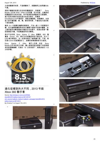 August 12th, 2013 Published by: VR-Zone
23
方是相關應用有限，不過硬體有了，相關應用之後再擴充也
不遲。
這款手機雖然音源孔並沒有防塵蓋設計，仍配備了 Sony
Mobile 主打的 IP55 / IP58 生活防塵、防水性能，且機身的
防塵蓋設計也有所改進，用戶能清楚地辨識是否已經蓋緊，
減少因為沒蓋好所造成進水的狀況發生；而機身
OmniBalance 全平衡設計，搭配金屬邊框、玻璃機身，也造
就了該手機美觀、輕、薄、剛性等特質，不會因為大就忽略
了這些細節。
雖然 6.4 吋螢幕在攜帶的輕便性，不如一般 5 吋智慧型手
機，但大螢幕確實能帶來其它機種不能賦予的操作體驗，加
上越來越多消費者會將手機放在包包當中，很適合想要一機
抵智慧型手機、平板電腦使用的消費者。
美中不足的是，Sony Xperia Z Ultra 搭載的 800 萬
畫素 Exmor RS 感光元件相機表現並不算出色，且少了
LED 補光燈設計，在一些使用情況下會稍嫌不便，不過，看
在僅 6.5mm 的超薄設計上，這樣的缺憾還算是可以接受。
Sony Xperia Z Ultra 稱不上完美，但從 Sony
Mobile 近年來的努力來看，讓人更期待該品牌接下來即將發
表的新旗艦機種；在滿分 10 分的前提下，跳跳虎給它 8.5
分的評價。
進化從裡到外大不同，2013 年版
Xbox 360 動手看
Source: http://chinese.vr-zone.com/67646/
xbox360-2013-edition-hand-on-08112013/?
utm_source=rss&utm_medium=rss&utm_campaign=xbox360-2013-
edition-hand-on-08112013
By Christine.T on August 11th, 2013
•
•
•
•
•
•
 