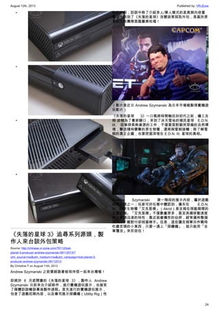 August 12th, 2013 Published by: VR-Zone
24
•
•
•
•
《失落的星球 3》追尋系列源頭，製
作人來台談外包策略
Source: http://chinese.vr-zone.com/78112/lost-
planet-3-producer-andrew-szymanski-08112013/?
utm_source=rss&utm_medium=rss&utm_campaign=lost-planet-3-
producer-andrew-szymanski-08112013
By Christine.T on August 11th, 2013
Andrew Szymanski 之前曾經跟著板垣伴信一起來台灣喔！
即將於 8 月底開賣的《失落的星球 3》，製作人 Andrew
Szymanski 日前來台介紹新作，進行實機遊玩展示，也接受
了媒體訪談暢談幕後製作過程。首先進行的實機遊玩展示，
包含了遊戲初期內容，以及專司展示探鑽機（Utility Rig）性
能的片段；訪談中除了介紹多人/單人模式的差異與內容重
點，也談到了《失落的星球》改變政策採取外包，是基於原
本的大阪團隊面臨靈感枯竭！
（影片是近日 Andrew Szymanski 為日本市場錄製得實機遊
玩影片）
《失落的星球 3》一口氣將時間軸拉回初代之前，礦工吉
姆‧波頓為了養家餬口，來到了冰天雪地的殖民星球 E.D.N.
III. 從事探索熱資源的工作，不僅要面對窮兇惡極的自然環
境，擊退隨時襲擊的原生物種，還將與雪賊接觸；除了解雪
賊的真正企圖，也要挖掘深埋在 E.D.N. III. 星球的真相。
Andrew Szymanski 第一階段的展示內容，屬於遊戲
初期任務之一；玩家可於任務中體認到，廣布在 E.D.N.
III. 的原生物種「艾克里德」（Akrid）是吉姆在探勘期間的
主要妨礙。「艾克里德」不僅數量眾多，甚至具備移動速度
快且繁殖迅速的特性；靠近就會爆炸的幼卵，經常遍佈整個
洞穴，不難對付卻相當棘手。但是，這些讓吉姆單兵作戰時
吃盡苦頭的小東西，只要一遇上「探鑽機」，就只能用「全
軍覆沒」來形容拉！
 