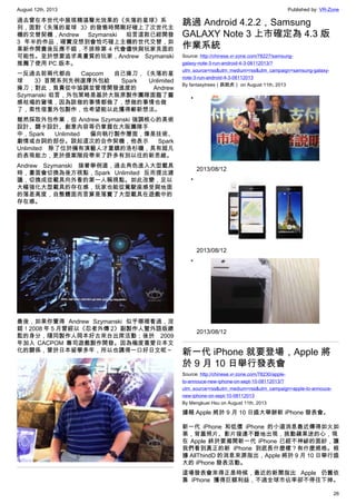 August 12th, 2013 Published by: VR-Zone
26
過去曾在本世代中展現精湛聲光效果的《失落的星球》系
列，面對《失落的星球 3》的發售時間剛好碰上了次世代主
機的交替契機，Andrew Szymanski 坦言這款已經開發
3 年半的作品，確實沒想到會恰巧碰上主機的世代交替，如
果新作開賣後反應不錯，不排除第 4 代會儘快與玩家見面的
可能性。至於想要追求高畫質的玩家，Andrew Szymanski
推薦了使用 PC 版本。
一反過去前兩代都由 Capcom 自己操刀，《失落的星
球 3》首開系列先例選擇外包給 Spark Unlimited
操刀；對此，負責從中協調並管理開發進度的 Andrew
Szymanski 坦言，外包策略是基於大阪原製作團隊面臨了靈
感枯竭的窘境，因為該做的事情都做了，想做的事情也做
了，索性借重外包製作，也希望能以此獲得嶄新想法。
雖然採取外包作業，但 Andrew Szymanski 強調核心的美術
設計、關卡設計、創意內容等仍掌握在大阪團隊手
中，Spark Unlimited 偏向執行製作層面，像是技術、
劇情或台詞的部份。談起這次的合作契機，他表示 Spark
Unlimited 除了位於擁有演藝人才重鎮的洛杉磯，具有超凡
的表現能力，更於提案階段帶來了許多有別以往的新思維。
Andrew Szymanski 接著舉例道，過去角色進入大型載具
時，畫面會切換為後方視點，Spark Unlimited 反而提出建
議，切換成從載具向外看的第一人稱視點。如此改變，足以
大幅強化大型載具的存在感，玩家也能從駕駛座感受與地面
的落差高度，自整體面而言算是落實了大型載具在遊戲中的
存在感。
最後，如果你覺得 Andrew Szymanski 似乎哪裡看過，沒
錯！2008 年 5 月曾經以《忍者外傳 2》副製作人暨外語版總
監的身分，隨同製作人岡本好古來台出席活動；後於 2009
年加入 CACPOM 專司遊戲製作開發。因為極度喜愛日本文
化的關係，曾於日本留學多年，所以也講得一口好日文呢～
跳過 Android 4.2.2，Samsung
GALAXY Note 3 上市確定為 4.3 版
作業系統
Source: http://chinese.vr-zone.com/78227/samsung-
galaxy-note-3-run-android-4-3-08112013/?
utm_source=rss&utm_medium=rss&utm_campaign=samsung-galaxy-
note-3-run-android-4-3-08112013
By fantasytrees（跳跳虎） on August 11th, 2013
•
2013/08/12
•
2013/08/12
•
2013/08/12
新一代 iPhone 就要登場，Apple 將
於 9 月 10 日舉行發表會
Source: http://chinese.vr-zone.com/78230/apple-
to-annouce-new-iphone-on-sept-10-08112013/?
utm_source=rss&utm_medium=rss&utm_campaign=apple-to-annouce-
new-iphone-on-sept-10-08112013
By Mengkuei Hsu on August 11th, 2013
據報 Apple 將於 9 月 10 日盛大舉辦新 iPhone 發表會。
新一代 iPhone 和低價 iPhone 的小道消息最近傳得如火如
荼，背蓋照片、影片接連不斷地出現，挑動蘋果迷的心，現
在 Apple 終於要揭開新一代 iPhone 已經不神祕的面紗，讓
我們看到真正的新 iPhone 到底長什麼樣？有什麼規格。根
據 AllThindD 的消息來源指出，Apple 將於 9 月 10 日舉行盛
大的 iPhone 發表活動。
這場發表會來得正是時候，最近的新聞指出 Apple 仍舊依
靠 iPhone 獲得巨額利益，不過全球市佔率卻不停往下掉。
 