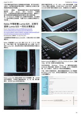 August 1st, 2013 Published by: VR-Zone
16
不僅可讓終端使用者有正面積極的使用經驗，更可有效提升
生產力。我們擁有堅強的產品陣容，而最新加入的解決方案
更讓我們感到非常振奮。」
NVIDIA (輝達) 雲端與虛擬化解決方案部門副總裁暨
總經理 Jeff Brown 表示：「NVIDIA 的雲端
GPU 方案是專為提供最高效能和靈活度而設計，讓設計人
員可將需要最高繪圖運算資源的應用之潛力發揮到極
致。CT Networks 的雲端 GPU 部署非常有創意，而且創造
了一項非常棒的全新服務，可讓不同大小規模的各類設計公
司受惠。」
Nokia 中階新機 Lumia 625，近期可
望與 Lumia 925 一同在台灣推出
Source: http://chinese.vr-zone.com/76608/nokia-lumia-625-
and-lumia-925-will-launch-at-taiwan-same-time-08012013/?
utm_source=rss&utm_medium=rss&utm_campaign=nokia-lumia-625-and-
lumia-925-will-launch-at-taiwan-same-time-08012013
By fantasytrees（跳跳虎） on July 31st, 2013
日前剛發表的新機 Nokia Lumia 625，已經出現在 NCC 認證
資訊中。
Nokia 中階新機 Lumia 625 甫於 2013 年 7 月 23 日發
表，才過了剛好一週，就已經通過台灣 NCC 認證，加上日
前的 Lumia 925，該品牌近期至少會有兩款智慧型手機在台
灣推出。
Nokia Lumia 625 與該品牌旗下其它中階機種一樣，主打多
彩的活潑設計，而這款手機將會有黑、白、紅、黃、綠五種
顏色，並沒有 Nokia 經典的藍色款。
這款手機採用的是 4.7 吋、800 x 480 解析度螢幕，內建
1.2GHz 雙核心處理器、512MB RAM / 8GB ROM，能透過
microSD 記憶卡擴充容量至 64GB，相機則為 500 萬畫素。
Nokia Lumia 625 機身尺寸 133.25 x 72.25 x 9.15mm、重量
159g，並不是一款輕巧的智慧型手機。
至於系統則是 Windows Phone 8，據悉透過內建的
2,000mAh 電池容量，能提供 23 天待機、23.9 小時通話時
間、6.8 小時影片，或是 90 小時的音樂連續播放。
不過，相信大家最期待的，還是相機畫素高達 4,100 萬畫素
的 Nokia Lumia 1020，若有任何最新訊息，VR-Zone 將為
大家持續關注。
 