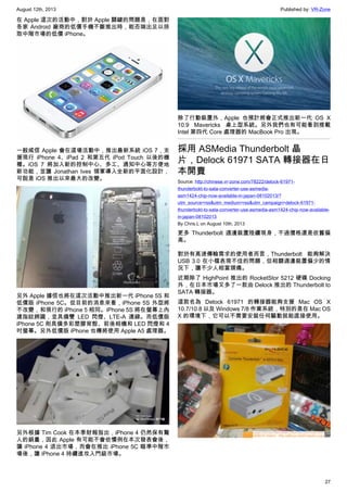 August 12th, 2013 Published by: VR-Zone
27
在 Apple 這次的活動中，對於 Apple 關鍵的問題是，在面對
各家 Android 廠商的低價手機不斷推出時，能否端出足以掠
取中階市場的低價 iPhone。
一般咸信 Apple 會在這場活動中，推出最新系統 iOS 7，支
援現行 iPhone 4、iPad 2 和第五代 iPod Touch 以後的機
種。iOS 7 將加入新的控制中心、多工、通知中心等方便地
新功能，並讓 Jonathan Ives 領軍導入全新的平面化設計，
可說是 iOS 推出以來最大的改變。
另外 Apple 據信也將在這次活動中推出新一代 iPhone 5S 和
低價版 iPhone 5C。從目前的消息來看，iPhone 5S 外型將
不改變，和現行的 iPhone 5 相同。iPhone 5S 將在螢幕上內
建指紋辨識，並具備雙 LED 閃燈、LTE-A 連線。而低價版
iPhone 5C 則具備多彩塑膠背殼、前後相機和 LED 閃燈和 4
吋螢幕。另外低價版 iPhone 也傳將使用 Apple A5 處理器。
另外根據 Tim Cook 在本季財報指出，iPhone 4 仍然保有驚
人的銷量，因此 Apple 有可能不會依慣例在本次發表會後，
讓 iPhone 4 退出市場，而會在推出 iPhone 5C 瞄準中階市
場後，讓 iPhone 4 持續進攻入門級市場。
除了行動裝置外，Apple 也預計將會正式推出新一代 OS X
10.9 Mavericks 桌上型系統。另外我們也有可能看到搭載
Intel 第四代 Core 處理器的 MacBook Pro 出現。
採用 ASMedia Thunderbolt 晶
片，Delock 61971 SATA 轉接器在日
本開賣
Source: http://chinese.vr-zone.com/78222/delock-61971-
thunderbokt-to-sata-converter-use-asmedia-
asm1424-chip-now-available-in-japan-08102013/?
utm_source=rss&utm_medium=rss&utm_campaign=delock-61971-
thunderbokt-to-sata-converter-use-asmedia-asm1424-chip-now-available-
in-japan-08102013
By Chris.L on August 10th, 2013
更多 Thunderbolt 週邊裝置陸續現身，不過價格還是依舊偏
高。
對於有高速傳輸需求的使用者而言，Thunderbolt 能夠解決
USB 3.0 在小檔表現不佳的問題，但相關週邊裝置偏少的情
況下，讓不少人相當頭痛。
近期除了 HighPoint 推出的 RocketStor 5212 硬碟 Docking
外，在日本市場又多了一款由 Delock 推出的 Thunderbolt to
SATA 轉接器。
這款名為 Delock 61971 的轉接器能夠支援 Mac OS X
10.7/10.8 以及 Windows 7/8 作業系統，特別的是在 Mac OS
X 的環境下，它可以不需要安裝任何驅動就能直接使用。
 