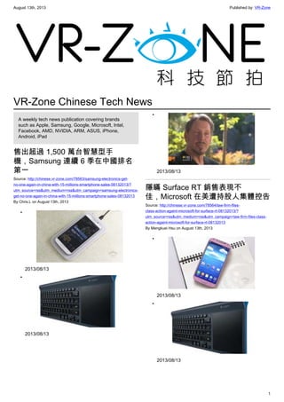 August 13th, 2013 Published by: VR-Zone
1
VR-Zone Chinese Tech News
A weekly tech news publication covering brands
such as Apple, Samsung, Google, Microsoft, Intel,
Facebook, AMD, NVIDIA, ARM, ASUS, iPhone,
Android, iPad
售出超過 1,500 萬台智慧型手
機，Samsung 連續 6 季在中國排名
第一
Source: http://chinese.vr-zone.com/78563/samsung-electronics-get-
no-one-again-in-china-with-15-millions-smartphone-sales-08132013/?
utm_source=rss&utm_medium=rss&utm_campaign=samsung-electronics-
get-no-one-again-in-china-with-15-millions-smartphone-sales-08132013
By Chris.L on August 13th, 2013
•
2013/08/13
•
2013/08/13
•
2013/08/13
隱瞞 Surface RT 銷售表現不
佳，Microsoft 在美遭持股人集體控告
Source: http://chinese.vr-zone.com/78564/law-firm-files-
class-action-againt-microsoft-for-surface-rt-08132013/?
utm_source=rss&utm_medium=rss&utm_campaign=law-firm-files-class-
action-againt-microsoft-for-surface-rt-08132013
By Mengkuei Hsu on August 13th, 2013
•
2013/08/13
•
2013/08/13
 