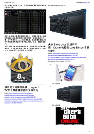 August 13th, 2013 Published by: VR-Zone
3
從 4% 電充飽只要 2 小時，但利用無線充電板則需花費約 4
小時 20 分鐘。
採用 Qi 無線充電標準確實相當便利，消費者只要裝上無線
充電背蓋，無論是否原廠的無線充電板，都能直接進行充
電，且不需要接上 microUSB 傳輸線、避免插槽的磨損，對
於時常需要接電話的工作者來說，隨放、隨充，確實相當便
利。
然而，無線充電能源轉換率的問題，可能會造成不必要的電
量消耗，且充電速度偏慢，是技術上有待突破的地方；在滿
分 10 分的前提下，我們給它 8 分的評價。
擁有更大的觸控面積，Logitech
TK820 無線鍵盤將在 9 月登台
Source: http://chinese.vr-zone.com/78534/logitech-
tk820-wireless-touch-keyboard-announced-at-us-will-
available-in-taiwan-at-spetember-with-z600-08132013/?
utm_source=rss&utm_medium=rss&utm_campaign=logitech-tk820-
wireless-touch-keyboard-announced-at-us-will-available-in-taiwan-at-
spetember-with-z600-08132013
By Chris.L on August 13th, 2013
失去 Steve Jobs 就沒有未
來，Oracle 執行長 Larry Ellison 看衰
Apple
Source: http://chinese.vr-zone.com/78535/oracle-ceo-
larry-ellison-looks-dark-for-apples-future-08132013/?
utm_source=rss&utm_medium=rss&utm_campaign=oracle-ceo-larry-
ellison-looks-dark-for-apples-future-08132013
By Mengkuei Hsu on August 13th, 2013
•
2013/08/13
•
2013/08/13
•
 