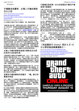 August 13th, 2013 Published by: VR-Zone
4
2013/08/13
手機離身就驚慌，台灣人手機依賴度
亞太之冠
Source: http://chinese.vr-zone.com/78530/
google-news-release-08132013/?
utm_source=rss&utm_medium=rss&utm_campaign=google-news-
release-08132013
By Mengkuei Hsu on August 13th, 2013
70%智慧型手機用戶每月行動購物 「觸」動無限商機。
手機的魅力無法擋，智慧型手機已成為人們的親密夥伴，許
多人每天的第一和最後的視覺記憶都是手機畫面！Google
於今（13 日）發表與易普索市場調查研究公司（Ipsos
MediaCT）共同合作的「2013 我們的行動星球：台灣」研
究報告並分享台灣行動廣告主成功案例，除重新定義智慧型
手機在生活中扮演的角色，亦在多「螢」世代下協助企業主
掌握最新行動趨勢。
Google 台灣總經理陳俊廷表示:「台灣人對智慧型手機的依
賴度高達 81%，不但是亞太之冠， 也顯示智慧型手機的使
用行為相對成熟與密集。智慧型手機是線上活動的起始點，
更兼具在地搜尋、個人娛樂平台及社群交誼等功能，已成為
日常生活不可缺少的工具。此外，我們也觀察到智慧型手機
在消費者決策購買的過程中扮演關鍵的角色，透過手機研究
產品與服務更容易促 成跨平台購買，且台灣人使用手機購物
的趨勢也越來越明顯，手機儼然成為新興的購物管道。」
台灣人手機依賴著度超越日韓影音及社群
的使用行為粘著性高
台灣智慧型手機普及率持續穩定成長，2013 年第一季台灣
智慧型手機的普及率達 51%，較去 年同期（32%）大幅成
長 59%。除了普及率大幅成長，智慧型手機已成為台灣人的
生活重心，據 調查，69%的智慧型手機使用者最近一周內每
天使用智慧型手機。81% 台灣智慧型手機用戶出門必定攜帶
手機，依賴度高居亞太榜首！
調查同時顯示，智慧型手機是搜尋資訊的主要工具，60% 的
智慧型手機使用者「每天」都使用智慧型手機上網搜尋。同
時，手機也是個人的影音娛樂及社群媒介，90% 的智慧型手
機用戶會 透過手機觀賞影片，93% 的智慧型手機用戶會透
過手機造訪社群網站。
智慧型手機是購物的新寵兒 「觸」動立即
購買的慾望
此外，隨著大尺寸智慧型手機的熱賣與行動商務的推波，台
灣人的「行動購物力」越來越給力， 70%的智慧型手機用戶
每個月至少透過手機購物一次！相較其他管道，手機的機動
性、適地性 與便利性，更容易激發立即隨機購買，成為不可
忽略的購物途徑之一！
除了直接行動購買，智慧型手機對於消費過程同時扮演舉足
輕重的角色，87% 的用戶曾使用自己的手機研究產品或服
務，83% 的用戶曾在取得搜尋結果後採取行動，如與商家聯
絡、購買、光顧商家和與人分享。此外，運用智慧型手機研
究商品，容易促成跨管道購買。據調查，使用￼￼￼智慧型
手機研究商品後，近一半（47%）用戶會透過電腦購買，近
三成 （29%） 則會前往實體店面直接選購。
行動廣告超吸睛 90%的智慧型手機用戶會
留意行動廣告
台灣人的食衣住行早已離不開智慧型手機，除了會透過手機
進行搜尋、網頁瀏覽、影音娛樂或 進行社群交誼外，根據調
查結果顯示，有高達 90%的智慧型手機用戶會留意出現在螢
幕上的行動廣告，而且跟網路廣告一樣，消費者也會因為位
置不同，投以不一樣的關注度。行動廣告獲得的關注度依序
為，應用程式內（36%）、使用搜尋引擎時（32%）、網站
上（31%）、觀看影片時 （26%）和影片網站上（22%）。
Google 業務總監李芝禎表示:「在多『螢』世代下，企業主
應以更全面、更到位的廣告策略， 滿足消費者需求，開創出
另一波行動商機。透過上述調查可發現，70% 的台灣智慧型
手機用戶 每月會透過行動裝置進行購物，顯示手機已成為刺
激消費的主要媒介。此外，台灣消費者高度 留意行動廣告，
廣告主的訊息相當容易透過行動平台被消費者接收。如今手
機已是企業或品牌不得不經營的重點區域。」
「2013 我們的行動星球：台灣」為 2013 年
第 1 季所進行的智慧型手機用戶行為調查，並針
對 總計 1,000 名使用智慧型手機上網的台灣使用者
（18-64 歲）進行訪談。受訪者的訪問內容涵蓋裝置使用情
況、行動搜尋、影片、社交、網路和商務行為以及行動廣告
等問題。
《俠盜獵車手 Online》將於 8 月 15
日公開首隻遊戲實機影片！
Source: http://chinese.vr-zone.com/78432/grand-theft-
atuo-online-video-will-released-at-15th-august-08132013/?
utm_source=rss&utm_medium=rss&utm_campaign=grand-theft-atuo-
online-video-will-released-at-15th-august-08132013
By Christine.T on August 13th, 2013
 