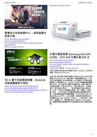 August 13th, 2013 Published by: VR-Zone
5
華擎成立快速服務中心，保固服務全
面再升級
Source: http://chinese.vr-zone.com/78524/
asrock-press-released-08132013/?
utm_source=rss&utm_medium=rss&utm_campaign=asrock-press-
released-08132013
By Chris.L on August 13th, 2013
Wii U 賣不好跟價格無關，Nintendo
坦誠遊戲陣容不夠多
Source: http://chinese.vr-zone.com/78413/price-is-not-the-
point-for-wii-u-but-the-content-is-said-by-ceo-08132013/?
utm_source=rss&utm_medium=rss&utm_campaign=price-is-not-the-point-
for-wii-u-but-the-content-is-said-by-ceo-08132013
By Christine.T on August 13th, 2013
台灣大獨家販售 Samsung GALAXY
CORE，月付 549 手機只要 900 元
Source: http://chinese.vr-zone.com/78513/
samsung-press-released-08132013/?
utm_source=rss&utm_medium=rss&utm_campaign=samsung-press-
released-08132013
By fantasytrees（跳跳虎） on August 13th, 2013
台灣三星電子與台灣大哥大獨家合作的 GALAXY CORE百
搭機，於8月15日正式上市。
台灣大哥大與台灣三星電子獨家合作的GALAXY CORE百搭
機於8月15日正式上市，暢快便利、簡單直覺等特色，一推
出即成為消費者生活百搭新選擇。為了讓更多入門使用者能
輕鬆進入行動智慧生活，GALAXY CORE百搭機單機建議售
價8,900元，由台灣大哥大獨家全通路代理，搭配台灣大哥
大超能省資費，只要月付549元，手機只要900元，同時更
享有「首年語音月租5折」、「前6個月國內行動上網吃到
飽」以及「可享有3門免費網內熱線」等三大優惠。台灣大
哥大表示，「此次台灣大取得電信與經銷全通路獨家代理
權，不論消費者是綁約或購買單機，2013年8月15日起，全
省800家myfone門市、myfone購物，都能買到這款適合各
年齡層的Samsung GALAXY CORE。」三星也宣布，在既
有的「星動藍」外，清新簡約新色「銳光白」也已正式到
貨，讓暑期尾聲有換機需求的年輕族群能有更多元豐富的選
擇！
 