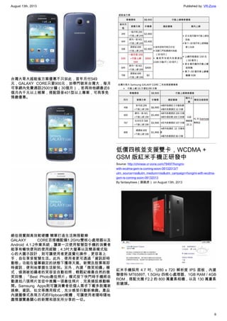 August 13th, 2013 Published by: VR-Zone
6
台灣大哥大超能省方案優惠不只如此，首年月付549
元，GALAXY CORE只要900元，如帶門號來台灣大，每月
可享網內免費通話2500分鐘（30個月），若再持他網最近6
個月內千元以上帳單，搭配語音401型以上專案，可再享免
預繳優惠。
絕佳視覺與高效軟硬體 簡單打造生活無限歡樂
GALAXY CORE百搭機配備1.2GHz雙核心處理器以及
Android 4.1.2作業系統，讓第一次使用智慧型手機的消費者
能享有暢快便利的使用經驗；4.3吋大螢幕以及簡易模式貼
心的大圖示設計，則可讓使用者更直覺化操作，更容易上
手，自在享受智慧生活。此外，使用者更可透過「資訊即時
動態」功能在螢幕鎖定的狀態下獲得天氣、新聞及股票等即
時資訊，便利地掌握生活新知。另外，內建「微笑拍攝」模
式，偵測被拍攝者的笑容並自動拍照，輕鬆紀錄最自然的微
笑回憶；「Best Photo最佳照片」模式按下快門時手機將自
動連拍八張照片並從中推薦一張最佳照片，完美捕捉感動瞬
間。Samsung Apps則可讓消費者依個人需求下載多款獨家
娛樂、資訊、社交等應用程式，充分感受行動新樂趣。產品
內建圖像式表現方式的Flipboard軟體，可讓使用者隨時隨地
盡情瀏覽最關心的新聞和朋友所分享的一切。
低價四核並支援雙卡，WCDMA +
GSM 版紅米手機正研發中
Source: http://chinese.vr-zone.com/78497/hongmi-
with-wcdma-gsm-is-coming-soon-08132013/?
utm_source=rss&utm_medium=rss&utm_campaign=hongmi-with-wcdma-
gsm-is-coming-soon-08132013
By fantasytrees（跳跳虎） on August 13th, 2013
紅米手機採用 4.7 吋、1280 x 720 解析度 IPS 面板，內建
聯發科 MT6589T, 1.5GHz 四核心處理器、1GB RAM / 4GB
ROM，搭配光圈 F2.2 的 800 萬畫素相機，以及 130 萬畫素
前鏡頭。
 