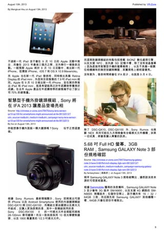 August 13th, 2013 Published by: VR-Zone
8
By Mengkuei Hsu on August 13th, 2013
不過新一代 iPad 並不會在 9 月 10 日的 Apple 活動中推
出，而會在 2013 年最後三個月之間，另外舉行一場發表活
動。一般預期 Apple 將於 9 月 10 日活動中，推出新一代
iPhone、低價版 iPhone、iOS 7 和 OS X 10.9 Mavericks。
而 Apple 也在新一代 iPad 發表時，同時推出具備 Retina
Display 的 iPad mini，外型和目前販售的 7.9 吋 iPad mini 相
同。Apple 在 9 月 10 日推出新一代 iPhone，並在第四季推
出 iPad 和 iPad mini，就是希望能再次於年底購物季獲得好
成績。在去年 Apple 產品在年底購物季的銷售幾乎佔了該公
司 70% 的銷售量。
智慧型手機外掛鏡頭模組，Sony 將
在 IFA 2013 讓產品登場亮相
Source: http://chinese.vr-zone.com/78475/sony-lens-sensor-
qx10-qx100-for-smartphone-might-announced-at-ifa-08132013/?
utm_source=rss&utm_medium=rss&utm_campaign=sony-lens-sensor-
qx10-qx100-for-smartphone-might-announced-at-ifa-08132013
By fox on August 13th, 2013
你能想像手機外面裝一顆大鏡頭嗎？Sony 似乎正想這麼
做。
根據 Sony Rumors 最新情報顯示，Sony 即將推出可提
供 iPhone 以及 Android Smartphone 使用的外接鏡頭模組
DSC-QX10 與 DSC-QX100，而模組主要由鏡頭以及感光元
件組成，且讓人更為訝異的是，其中一款模組採用的是
Sony DSC-RX100 II 的一吋感光元件並搭配同規格
28-100mm 蔡司鏡頭！而另一款則是採用 10 倍光學變焦鏡
頭，以及 1800 萬畫素的 1/2.3 吋感光元件。
而這兩款鏡頭模組的特點包括搭載 BIONZ 數位處理引擎，
以及支援 NFC，並內建 SD 記憶卡槽，除了沒有液晶螢幕
（因為直接用智慧型手機的螢幕檢視），以及不具備一般數
位相機擁有的操控按鍵與轉盤，其實規格上都相當優秀。
沒有意外，發表時間將會在 IFA 前夕，也就是 9 月 4 日。
除了 DSC-QX10、DSC-QX100 外，Sony Rumos 也推
斷 NEX 系列可能在九月稍晚會有全幅感光元件機種，如果
一切成真，將會是讓人興奮的訊息。
5.68 吋 Full HD 螢幕、3GB
RAM，Samsung GALAXY Note 3 部
份規格確認
Source: http://chinese.vr-zone.com/78473/samsung-galaxy-
note-3-have-5-68-fhd-inch-display-3gb-ram-08132013/?
utm_source=rss&utm_medium=rss&utm_campaign=samsung-galaxy-
note-3-have-5-68-fhd-inch-display-3gb-ram-08132013
By fantasytrees（跳跳虎） on August 13th, 2013
稍早 Samsung GALAXY Note 3 規格被釋出，據悉該消息來
源的可信度相當高。
根據 Sammobile 獲得的消息爆料，Samsung GALAXY Note
3 至少會有 3G 版本 SM-N900，以及支援 4G 網路的 SM-
N9005 兩種版本；在儲存空間上，該手機共有 16 / 32 /
64GB 三款，而且與先前 Samsung GALAXY 其他機種一
樣，64GB 只會在部份市場推出。
 