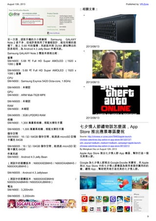 August 13th, 2013 Published by: VR-Zone
9
另一方面，這款手機的大小將會與 Samsung GALAXY
Note 2 差不多，但或許是採用了窄邊框設計，能在同樣的面
積下，裝上 5.68 吋的螢幕；系統版本與 DLNA 網站釋出的
訊息相同，為 Android 4.3 Jelly Bean 作業系統。
Samsung GALAXY Note 3 雙版本規格比較：
螢幕
SM-N900：5.68 吋 Full HD Super AMOLED （1920 x
1080）螢幕
SM-N9005：5.68 吋 Full HD Super AMOLED （1920 x
1080）螢幕
CPU
SM-N900：Samsung Exynos 5420 Octa-core, 1.8GHz
SM-N9005：未確認
GPU
SM-N900：ARM Mali-T628 MP6
SM-N9005：未確認
RAM
SM-N900：未確認
SM-N9005：3GB LPDDR3 RAM
相機
SM-N900：1,300 萬畫素相機，搭配光學防手震
SM-N9005：1,300 萬畫素相機，搭配光學防手震
儲存空間
SM-N900：16 / 32 / 64GB 儲存空間，能透過 microSD 記憶
卡擴充 64GB
SM-N9005：16 / 32 / 64GB 儲存空間，能透過 microSD 記
憶卡擴充 64GB
作業系統
SM-N900：Android 4.3 Jelly Bean
（測試中的韌體版本：N900XXEBMH5 / N900OXABMH5 /
N900XXUBMH5）
SM-N9005：Android 4.3 Jellybean
（測試中的韌體版本：N9005XXEBMH9 /
N9005OXABMH9 / N9005XXUBMH9）
電池
SM-N900：3,200mAh
SM-N9005：3,200mAh
:: 相關文章 ::
•
2013/08/13
•
2013/08/13
•
2013/08/13
七夕情人節禮物該怎麼選，App
Store 推出應景專區慶祝
Source: http://chinese.vr-zone.com/78463/apple-launch-
chinese-valentines-day-setion-in-app-store-08132013/?
utm_source=rss&utm_medium=rss&utm_campaign=apple-launch-
chinese-valentines-day-setion-in-app-store-08132013
By Mengkuei Hsu on August 12th, 2013
Apple App Store 推出七夕情人節 App 專區，幫你打造一個
完美情人節。
Google 為七夕情人節推出 Google Doodle 來慶祝，而 Apple
則以 App Store 中的七夕情人節專區為使用者提供實用的約
會、禮物 App，幫助使用者打造完美的七夕情人節。
 