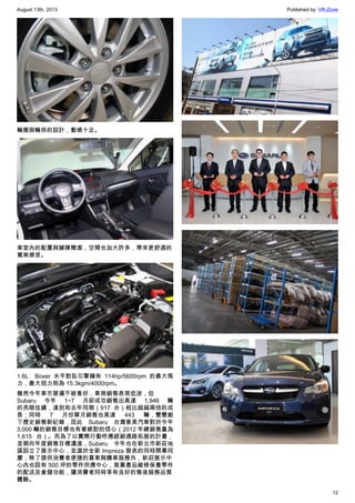 August 13th, 2013 Published by: VR-Zone
12
輪圈與輪拱的設計，動感十足。
車室內的配置與鋪陳簡潔，空間也加大許多，帶來更舒適的
駕乘感受。
1.6L   Boxer 水平對臥引擎擁有  114hp/5600rpm 的最大馬
力，最大扭力則為 15.3kgm/4000rpm。
雖然今年車市普遍不被看好，車商銷售表現低迷，但
Subaru 今年 1~7 月卻成功銷售出高達 1,946 輛
的亮眼佳績，達到和去年同期（917 台）相比超越兩倍的成
長；同時 7 月份單月銷售也高達 443 輛，雙雙創
下歷史銷售新紀錄，因此  Subaru 台灣意美汽車對於今年
3,000 輛的銷售目標也有著絕對的信心（2012 年總銷售量為
1,615 台）。而為了以實際行動呼應經銷通路拓展的計畫，
並朝向年度銷售目標邁進，Subaru  今年也在新北市新莊地
區設立了展示中心，並選於全新 Impreza 發表的同時開幕同
慶；除了提供消費者便捷的賞車與購車服務外，新莊展示中
心內也設有 500 坪的零件供應中心，負責產品維修保養零件
的配送及倉儲功能，讓消費者同時享有良好的售後服務品質
體驗。
 