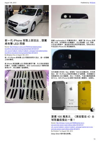 August 13th, 2013 Published by: VR-Zone
13
新一代 iPhone 背殼上部流出，證實
將有雙 LED 閃燈
Source: http://chinese.vr-zone.com/78434/new-leaked-photos-
reconfirms-new-iphone-having-dual-led-flash-08132013/?
utm_source=rss&utm_medium=rss&utm_campaign=new-leaked-photos-
reconfirms-new-iphone-having-dual-led-flash-08132013
By Mengkuei Hsu on August 12th, 2013
新一代 iPhone 將有雙 LED 閃燈的新照片流出，進一步證實
之前的傳言。
新 iPhone 將具備雙 LED 閃燈的傳言不斷，在之前的背殼設
計圖中，也揭露了這種傾向。而在 nowhereelse.fr 獲得的最
新照片中，再次證實了這個傳言。
根據 nowhereelse.fr 所獲得的照片，揭露了新 iPhone 的背
殼上半部，在閃燈部分呈橢圓形，足以容納雙 LED 閃燈，
以在低光環境中，創造更好更自然的閃燈效果。同時也和去
年流出的 iPhone 5S 原型機相符。
另外根據日本知名 Mac 部落格「MACお宝鑑定団」的消息
指出，新一代 iPhone 將使用特製的 A7 處理器，而相機部分
則將維持在 800 萬畫素，和上一代相同。不過光圈將會提高
到 F2.0。另外 iPhone 5S 還有可能有第三種顏色：金黃色。
要價 100 萬美元，《黑街聖徒 4》全
球限量版僅此一套！
Source: http://chinese.vr-zone.com/78286/saints-row-iv-
one-and-only-version-need-millions-dollar-08122013/?
utm_source=rss&utm_medium=rss&utm_campaign=saints-row-iv-one-
and-only-version-need-millions-dollar-08122013
By Christine.T on August 12th, 2013
Deep Silver 根本就在使壞。
 