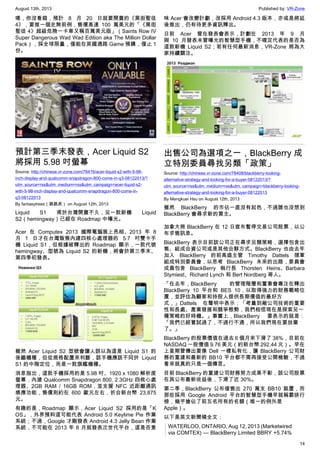 August 13th, 2013 Published by: VR-Zone
14
嗯，你沒看錯，預計 8 月 20 日就要開賣的《黑街聖徒
4》，要推一個史無前例，售價高達 100 萬美元的「《黑街
聖徒 4》超級危險一卡車又稱百萬美元版」（Saints Row IV
Super Dangerous Wad Wad Edition aka The Million Dollar
Pack），採全球限量，僅能在英國通路 Game 預購，僅止 1
份。
預計第三季末發表，Acer Liquid S2
將採用 5.98 吋螢幕
Source: http://chinese.vr-zone.com/78416/acer-liquid-s2-with-5-98-
inch-display-and-qualcomm-snapdragon-800-come-in-q3-08122013/?
utm_source=rss&utm_medium=rss&utm_campaign=acer-liquid-s2-
with-5-98-inch-display-and-qualcomm-snapdragon-800-come-in-
q3-08122013
By fantasytrees（跳跳虎） on August 12th, 2013
Liquid S1 甫於台灣開賣不久，另一款新機 Liquid
S2（hemingway）已經在 Roadmap 中曝光。
Acer 在 Computex 2013 國際電腦展上亮相、2013 年 8
月 1 日才在台灣販售內建四核心處理器的 5.7 吋雙卡手
機 Liquid S1，但根據被釋出的 Roadmap 顯示，一款代號
hemingway、型號為 Liquid S2 的新機，將會於第三季末、
第四季初發表。
雖然 Acer Liquid S2 型號會讓人誤以為這是 Liquid S1 的
後繼機種，但從規格配置來判斷，該手機應該不同於 Liquid
S1 的中階定位，而是一款旗艦機種。
消息指出，這款手機採用的是 5.98 吋、1920 x 1080 解析度
螢幕，內建 Qualcomm Snapdragon 800, 2.3GHz 四核心處
理器、2GB RAM / 16GB ROM，並支援 NFC 近距離通訊
感應功能，售價則約在 600 歐元左右，折合新台幣 23,875
元。
有趣的是，Roadmap 顯示，Acer Liquid S2 採用的是「K
OS」，外界預料這可能代表 Android 5.0 Keylime Pie 作業
系統；不過，Google 才剛發表 Android 4.3 Jelly Bean 作業
系統，不可能在 2013 年 8 月就發表次世代平台，這是否意
味 Acer 會改變計劃，改採用 Android 4.3 版本，亦或是將延
後推出，仍有待更多資訊釋出。
日前 Acer 曾在發表會表示，計劃在 2013 年 9 月
與 10 月發表未曾曝光的智慧型手機，不確定代表的是否為
這款新機 Liquid S2；若有任何最新消息，VR-Zone 將為大
家持續關注。
出售公司為選項之一，BlackBerry 成
立特別委員尋找另類「政策」
Source: http://chinese.vr-zone.com/78408/blackberry-looking-
alternative-strategy-and-looking-for-a-buyer-08122013/?
utm_source=rss&utm_medium=rss&utm_campaign=blackberry-looking-
alternative-strategy-and-looking-for-a-buyer-08122013
By Mengkuei Hsu on August 12th, 2013
雖然 BlackBerry 的市佔一直沒有起色，不過誰也沒想到
BlackBerry 會尋求新的買主。
加拿大商 BlackBerry 在 12 日宣布暫停交易公司股票，以公
布求售訊息。
BlackBerry 表示目前該公司正在尋求另類策略，選擇包含出
售、組成合資公司或是其他合夥方式。BlackBerry 也由去年
加入 BlackBerry 的前高盛主管 Timothy Dattels 領軍
組成特別委員會，以思考 BlackBerry 未來的出路，委員會
成員包含 BlackBerry 執行長 Thorsten Heins、Barbara
Stymiest、Richard Lynch 和 Bert Nordberg 等人。
「在去年，BlackBerry 的管理階層和董事會專注在釋出
BlackBerry 10 平台和 BES 10，以取得強力的財務戰略位
置，並評估為顧客和持股人提供長期價值的最好方
式，」Dattels 在聲明中表示：「考量到敝公司技術的重要
性和長處、產業發展和競爭態勢，我們相信現在是探索另一
種策略的好時機。」事實上，BlackBerry 要表示的就是：
「我們已經嘗試過了，不過行不通，所以我們現在要放棄
了。」
BlackBerry 的股票價值在過去 6 個月來下滑了 38%，目前在
NASDAQ 一股價值 9.76 美元（約新台幣 292.44 元）。早在
上星期曾傳出要像 Dell 一樣私有化，讓 BlackBerry 公司財
務的重建和最新的 BB10 平台都不需再接受公開檢驗，不過
看來就真的只是一個傳言。
目前 BlackBerry 的重建公司財務努力成果不彰，該公司股票
在其公布最新收益後，下滑了近 30%。
第二季，BlackBerry 公布僅售出 270 萬支 BB10 裝置，而
那些採用 Google Android 平台的智慧型手機早就稱霸排行
榜，幾乎搶佔了前五名所有的名額（唯一的例外是
Apple）。
以下是英文新聞稿全文：
WATERLOO, ONTARIO, Aug 12, 2013 (Marketwired
via COMTEX) — BlackBerry Limited BBRY +5.74%
 