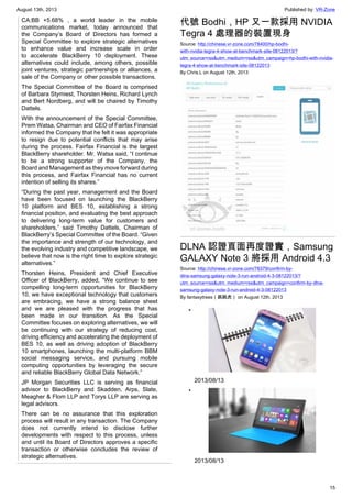 August 13th, 2013 Published by: VR-Zone
15
CA:BB +5.68% , a world leader in the mobile
communications market, today announced that
the Company’s Board of Directors has formed a
Special Committee to explore strategic alternatives
to enhance value and increase scale in order
to accelerate BlackBerry 10 deployment. These
alternatives could include, among others, possible
joint ventures, strategic partnerships or alliances, a
sale of the Company or other possible transactions.
The Special Committee of the Board is comprised
of Barbara Stymiest, Thorsten Heins, Richard Lynch
and Bert Nordberg, and will be chaired by Timothy
Dattels.
With the announcement of the Special Committee,
Prem Watsa, Chairman and CEO of Fairfax Financial
informed the Company that he felt it was appropriate
to resign due to potential conflicts that may arise
during the process. Fairfax Financial is the largest
BlackBerry shareholder. Mr. Watsa said, “I continue
to be a strong supporter of the Company, the
Board and Management as they move forward during
this process, and Fairfax Financial has no current
intention of selling its shares.”
“During the past year, management and the Board
have been focused on launching the BlackBerry
10 platform and BES 10, establishing a strong
financial position, and evaluating the best approach
to delivering long-term value for customers and
shareholders,” said Timothy Dattels, Chairman of
BlackBerry’s Special Committee of the Board. “Given
the importance and strength of our technology, and
the evolving industry and competitive landscape, we
believe that now is the right time to explore strategic
alternatives.”
Thorsten Heins, President and Chief Executive
Officer of BlackBerry, added, “We continue to see
compelling long-term opportunities for BlackBerry
10, we have exceptional technology that customers
are embracing, we have a strong balance sheet
and we are pleased with the progress that has
been made in our transition. As the Special
Committee focuses on exploring alternatives, we will
be continuing with our strategy of reducing cost,
driving efficiency and accelerating the deployment of
BES 10, as well as driving adoption of BlackBerry
10 smartphones, launching the multi-platform BBM
social messaging service, and pursuing mobile
computing opportunities by leveraging the secure
and reliable BlackBerry Global Data Network.”
JP Morgan Securities LLC is serving as financial
advisor to BlackBerry and Skadden, Arps, Slate,
Meagher & Flom LLP and Torys LLP are serving as
legal advisors.
There can be no assurance that this exploration
process will result in any transaction. The Company
does not currently intend to disclose further
developments with respect to this process, unless
and until its Board of Directors approves a specific
transaction or otherwise concludes the review of
strategic alternatives.
代號 Bodhi，HP 又一款採用 NVIDIA
Tegra 4 處理器的裝置現身
Source: http://chinese.vr-zone.com/78400/hp-bodhi-
with-nvidia-tegra-4-show-at-benchmark-site-08122013/?
utm_source=rss&utm_medium=rss&utm_campaign=hp-bodhi-with-nvidia-
tegra-4-show-at-benchmark-site-08122013
By Chris.L on August 12th, 2013
DLNA 認證頁面再度證實，Samsung
GALAXY Note 3 將採用 Android 4.3
Source: http://chinese.vr-zone.com/78379/confirm-by-
dlna-samsung-galaxy-note-3-run-android-4-3-08122013/?
utm_source=rss&utm_medium=rss&utm_campaign=confirm-by-dlna-
samsung-galaxy-note-3-run-android-4-3-08122013
By fantasytrees（跳跳虎） on August 12th, 2013
•
2013/08/13
•
2013/08/13
 