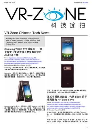 August 14th, 2013 Published by: VR-Zone
1
VR-Zone Chinese Tech News
A weekly tech news publication covering brands
such as Apple, Samsung, Google, Microsoft, Intel,
Facebook, AMD, NVIDIA, ARM, ASUS, iPhone,
Android, iPad
Samsung W789 在中國發表，一款
支援雙卡雙通並擁有雙螢幕設計的
Android 手機
Source: http://chinese.vr-zone.com/78713/samsung-w789-
announced-with-dual-display-and-dual-sim-in-china-08142013/?
utm_source=rss&utm_medium=rss&utm_campaign=samsung-w789-
announced-with-dual-display-and-dual-sim-in-china-08142013
By fantasytrees（跳跳虎） on August 14th, 2013
Samsung 與中國電信合作，推出了擁有雙螢幕、並支援雙
卡雙通的折疊式智慧型手機 W789。
Samsung 稍早於中國官方網站上，發表了一款擁有雙螢幕
的折疊式智慧型手機 W789（SCH-W789），該手機為中國
電信的客製機種，支援 CDMA + GSM 雙卡雙通功能。
Samsung W789 為中、低階定位，採用 Android 4.1 作業系
統，雙螢幕為 3.3 吋、480 x 320 解析度，內建 1.2GHz 四核
心處理器，搭配 500 萬畫素相機；不過由於折疊式設計，這
款手機的厚度高達 18.62mm，重量則是 208g。
不過，官方網站上並沒有標示其記憶體及建議售價等資訊，
若有相關訊息，VR-Zone 將為大家持續關注。
正式名稱終於出爐，代號 Bodhi 的平
板電腦為 HP Slate 8 Pro
Source: http://chinese.vr-zone.com/78712/codename-bodhi-
confirm-is-hp-slate-8-pro-wtih-nvidia-tegra-4-chip-08142013/?
utm_source=rss&utm_medium=rss&utm_campaign=codename-bodhi-
confirm-is-hp-slate-8-pro-wtih-nvidia-tegra-4-chip-08142013
By Chris.L on August 14th, 2013
在各位印象中，幾天前我們曾經提到一台代號為「Bodhi」
的 HP 平板電腦出現在測試網站，現在它終於有正式名稱
了。
今年 HP 對 NVIDIA Tegra 4 的喜好，就如同 2012 年
ASUS 狂推出 Tegra 3 處理器的平板電腦一樣，除了現有的
 