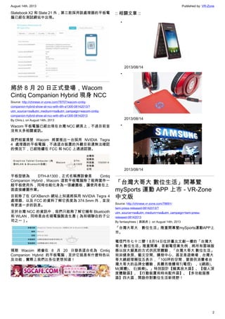 August 14th, 2013 Published by: VR-Zone
2
Slatebook X2 和 Slate 21 外，第三款採用該處理器的平板電
腦已經在測試網站中出現。
將於 8 月 20 日正式登場，Wacom
Cintiq Companion Hybrid 現身 NCC
Source: http://chinese.vr-zone.com/78707/wacom-cintiq-
companion-hybrid-show-at-ncc-with-dth-a1300-08142013/?
utm_source=rss&utm_medium=rss&utm_campaign=wacom-cintiq-
companion-hybrid-show-at-ncc-with-dth-a1300-08142013
By Chris.L on August 14th, 2013
Wacom 平板電腦已經出現在台灣 NCC 網頁上，不過目前並
沒有太多相關資訊。
我們相當清楚 Wacom 將要推出一台採用 NVIDIA Tegra
4 處理器的平板電腦，不過這台裝置的外觀目前還無法確認
的情況下，已經陸續在 FCC 和 NCC 上通過認證。
平板型號為 DTH-A1300，正式名稱應該會是 Cintiq
Companion Hybrid，Wacom 這款平板電腦除了能夠當作一
般平板使用外，同時也能化身為一張繪圖板，讓使用者在上
面直接繪圖作業。
目前除了在 GFXBench 網站上知道將採用 NVIDIA Tegra 4
處理器、以及 FCC 的資料了解它長度為 374.5mm 外，並沒
有更進一步的訊息。
至於台灣 NCC 的資訊中，我們只能夠了解它擁有 Bluetooth
和 WLAN，同時是由名碩電腦製造生產（為和碩聯合的子公
司之一）。
預期 Wacom 將會在 8 月 20 日發表這台名為 Cintiq
Companion Hybrid 的平板電腦，至於它就是有什麼特色以
及功能，實際上我們比各位更想知道！
:: 相關文章 ::
•
2013/08/14
•
2013/08/14
•
2013/08/14
「台灣大哥大 數位生活」開幕暨
mySports 運動 APP 上市 - VR-Zone
中文版
Source: http://chinese.vr-zone.com/78691/
twm-press-released-08142013/?
utm_source=rss&utm_medium=rss&utm_campaign=twm-press-
released-08142013
By fantasytrees（跳跳虎） on August 14th, 2013
「台灣大哥大 數位生活」隆重開幕暨mySports運動APP上
市。
電信門市七十二變！8月14日位於臺北文創一樓的「台灣大
哥大 數位生活」隆重開幕，首創電信業先例，將所有雲端服
務以放大擬真的方式供民眾體驗，「台灣大哥大 數位生活」
宛如健身房、藝文空間、購物中心、甚至是遊樂場，台灣大
哥大總經理賴弦五表示，「100坪的空間，要提供消費者台
灣大哥大的品牌全體驗，具體而微體現T(電信) 、I(網路)、
M(媒體)、 E(娛樂)。」特別設計【擬真放大區】、【個人深
度體驗區】、【行動裝置和時尚配件區】、【多功能服務
區】四大區，開啟你對數位生活新視野！
 
