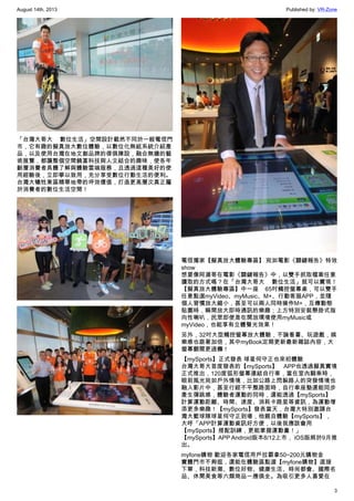 August 14th, 2013 Published by: VR-Zone
3
「台灣大哥大 數位生活」空間設計截然不同於一般電信門
市，它有趣的擬真放大數位體驗，以數位化無紙系統介紹產
品，以及使用台灣在地文創品牌的傢俱陳設，融合無牆的藝
術展覽，都讓整個空間饒富科技與人文結合的趣味，使各年
齡層消費者具體了解與體驗雲端服務，且透過這種美好的使
用經驗後，立即學以致用，充分享受數位行動生活的便利。
台灣大犧牲東區精華地帶的坪效價值，打造更高層次真正屬
於消費者的數位生活空間！
電信獨家【擬真放大體驗專區】 宛如電影《關鍵報告》特效
show
想要像阿湯哥在電影《關鍵報告》中，以雙手抓取檔案任意
讀取的方式嗎？在「台灣大哥大 數位生活」就可以實現！
【擬真放大體驗專區】中一座 65吋觸控螢幕桌，可以雙手
任意點選myVideo、myMusic、M+、行動客服APP，並隨
個人習慣放大縮小，甚至可以兩人同時操作M+，互傳動態
貼圖時，瞬間放大即時通訊的樂趣；上方特別安裝懸掛式指
向性喇叭，民眾即使是在開放環境使用myMusic或
myVideo，也能享有立體聲光效果！
另外，32吋大型觸控螢幕放大體驗，不論看書、玩遊戲，娛
樂感也跟著加倍，其中myBook定期更新最新雜誌內容，大
螢幕翻閱更過癮！
【mySports】正式發表 球星何守正也來初體驗
台灣大哥大首度發表的【mySports】 APP也透過擬真實境
正式推出，120度弧形螢幕連結自行車，當在室內騎乘時，
眼前風光宛如戶外情境，比如公路上閃躲路人的突發情境也
融入影片中，甚至行經不平整路面時，自行車座墊還能同步
產生彈跳感，體驗者運動的同時，還能透過【mySports】
計算運動距離、時間、速度、消耗卡路里等資訊，為運動增
添更多樂趣！【mySports】發表當天，台灣大特別邀請台
灣大籃球隊球星何守正到場，他親自體驗【mySports】，
大呼「APP計算運動資訊好方便，以後我應該會用
【mySports】搭配訓練，更能掌握運動量！」
【mySports】APP Android版本8/12上市， iOS版將於9月推
出。
myfone購物 歡迎各家電信用戶拉霸拿50~200元購物金
實體門市不夠逛，還能在體驗區點選【myfone購物】直接
下單，科技新潮、數位好物、健康生活、時尚都會、國際名
品、休閒美食等六類商品一應俱全。為吸引更多人喜愛在
 