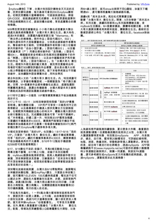 August 14th, 2013 Published by: VR-Zone
4
【myfone購物】下單，台灣大特別設計購物金天天送的活
動，民眾拉霸玩遊戲，每天最高可拿到200元myfone購物
金。初期民眾體驗大螢幕購物時，可直接挑選商品、掃描
QR-CODE，就能連結網頁完成購物；未來民眾還能選擇列
印商品條碼單的方式，直接到櫃台結帳，享受虛實整合的購
物樂趣。
909帶民眾深度欣賞藝術品 小小格子趣也成插畫家大舞台
處處充滿美感與驚喜是「台灣大哥大 數位生活」最大特色，
超過4米的牆面，放置國內藝術家劉文瑄「Mamamia」和
「無法停止的捲捲捲」兩件作品（語音代碼501、502），
而館外還有四件大型裝置藝術品，分別是由建築創作者蕭有
志、聲音創作者王榆鈞、空間裝置創作者阿發小姐三位藝術
家共同創作的「自由小屋計畫」（語音代碼503）；以及藝
術家盧東湜〈ㄕˊ〉用複合媒材創作的「造飛機」（語音代
碼504）、韓國藝術家金明範以彩色氣球拉撐獨腳椅子的作
品「無題」（語音代碼505）；以及由中國藝術家尹秀珍創
作的作品「黑洞」（語音代碼506）。在「台灣大哥大 數位
生活」裡裡外外都充滿的藝文氣息，當民眾欣賞藝術品時，
現場即可撥打909聽取詳盡的作品導覽，這也是台灣大以核
心能力帶動藝術欣賞的最佳寫照。接下來每季將展出不同藝
術創作，並持續製作語音導覽內容，用科技帶民
揉合科技與人文的「台灣大哥大 數位生活」內，特別規劃可
舉辦講座、分享會的專屬區域；一側櫥窗區為「格子趣文創
展」空間，M+插畫家作品都有機會在此展出，虛擬貼圖對
照實體周邊商品，激盪出有機創意，台灣大期望未來文創格
子趣能成為即時通訊貼圖最活絡創作擂台。
8/17何守正擔任一日館長 VIP獨享購買單機及平板加碼最高
再折仟元
8/17上午10：00-11：30特別舉辦限時限額「我的VIP貴賓
首映場」搶先體驗活動， VIP用戶可享受一日館長何守正的
熱情歡迎，以及最專業的手機達人提供免費全方位諮詢服
務，在輕鬆享用精緻飲品點心的時光中，體驗台灣大提供的
全新行動數位生活。完成體驗活動後可享「米奇不銹鋼杯」
或「米奇餐盒」好禮二選一外，特別推出VIP獨享加碼禮，
只要續約手機最高折4,500元、購買熱門智慧型手機及平板
單機再享加碼最高折仟元優惠！現場還有機會抱回HTC熱門
新機及數仟元myfone電子禮券等多項大獎。
未報名到首映場的「我的VIP」也別擔心！8/17~8/18「我的
VIP」只要到「台灣大哥大 數位生活」續約手機或買單機，
同享「我的VIP」續約手機獨享最高折4,500元，購買單機及
平板加碼最高再折仟元優惠，8/16中午12點起手機直撥
82588即可索取優惠簡訊！
8/17、8/18數位不夜趴 夜貓子、早鳥6場活動接力high
開幕活動不斷電，8/17晚上10點，夜貓子系列活動開
跑，myMusic邀請曲風清新舒服、超高人氣網路創作歌手汪
蘇瀧，深夜舉辦歌迷見面會，汪蘇瀧表示「從來沒有在電信
門市深夜舉辦見面會，相信我的歌聲必定能帶著歌迷跟我一
起享受美好的夜晚！」
深知電玩迷越夜越美麗，台灣大自8/18零點開始，邀請電玩
女神雞排妹鄭佳甄，擔任myPlay1關主，只要跟女神夜戰三
關，就可獲得7-ELEVEN 100元禮券與虛寶，電玩迷不但可
以親近女神，還能在大螢幕搶先玩星神、赤壁、胡萊等熱門
遊戲。凌晨3點至6點，台灣大祭出最夯的3D列印機，只要
意志力夠堅強、體力夠驚人，玩闖關遊戲就有機會獲得3D
列印機熱騰騰、現印的個人姓名座。
「早起鳥兒有蟲吃」！一早6點台灣大籃球隊球星將現身門
市，要跟民眾一起愛上運動。上午8點，由故事屋張爸爸陪
小朋友玩故事，透過70吋大螢幕說故事，讓小朋友更投入情
節。當天若申辦myBook「幼福童書包」，可享首月免費體
驗。另外,專業人像漫畫家10點會在「台灣大哥大 數位生
活」駐點，現場為民眾繪製個人Q版專屬數位大頭貼，以後
用M+線上聊天，就可show出與眾不同Q圖貼，如當天下載
開通M+，還可獲得限量輔大猴捲線器耳機。
連續4周「周末流水席」馬拉松式開幕慶活動
歡慶「台灣大哥大 數位生活」開幕，9月份舉辦「周末流水
席」系列活動，連續四周都有my系列服務體驗活動，含
myBook生活講座、M+插畫家講座、霹靂等相關活動，台灣
大哥大邀請消費者周周都來逛逛，體驗數位生活。最新的活
動資訊都將公佈在「台灣大哥大 數位生活」facebook粉絲
團。
人魚線和馬甲線風潮持續發燒，夏日塑身大作戰，最重要的
就是運動!運動！但運動最困難的就是持之以恆，台灣大哥
大讓運動變得更有趣，特別推出mySports APP，內含跑
步、健走、自行車、籃球等20餘種項目，可詳細紀錄時間、
地點、速度、熱量消耗、移動軌跡等個人運動歷史。更特別
的是，結合時下最流行的社群概念，透過mySports APP與
專屬網路平台(www.mysports.net.tw)可跟你的運動小圈圈隨
時分享運動記錄與照片、揪團一同運動、與朋友PK運動
量，還可参考網友或mySports官方所推薦的經典路線。透
過mySports，運動就是如此充滿樂趣！
 