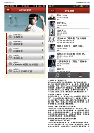 August 14th, 2013 Published by: VR-Zone
6
全新網頁 線上聽歌好方便
新的Omusic網頁版可透過推薦圖文、熱門專輯及歌曲搜
尋，快速找到自己想聽的好音樂，線上聽歌、購買喜愛的單
曲與專輯。同時，與POP Radio合作的DJ特選歌單和各類型
榜單推薦，能讓用戶即時掌握最流行、最精闢的音樂解析。
若已使用其他Omusic音樂軟體、手機APP建立的歌單，也
可以直接在網頁上呈現，實現整合所有軟體的雲端同步！
行動有樂釘 專屬個人化音樂牆
除了新的網頁版上線，針對Android、iOS系統的智慧型手機
用戶，Omusic同步推出全新版本APP，全新美化視覺風
格，加入獨家「有樂釘」功能，讓用戶能將喜歡的歌手、專
輯、歌單，利用「釘選」的方式貼到自己的音樂首頁，自由
打造專屬個人的音樂牆，聽歌更順暢。
周杰倫、嚴爵、Bii畢書盡只當你的專屬DJ
Omusic一直以來廣受好評的音樂社群「數位追星」功能，
時常邀請歌手分享最愛聽的獨家歌單，線上播歌讓歌迷即時
跟聽，也成為偶像與粉絲互動的全新方式及管道。因時間因
素無法即時線上跟聽的粉絲，也能藉由訂閱歌單，輕鬆收藏
大明星們的私房音樂，貼近偶像零距離。
參加盛夏通勤歌單票選抽超商伍佰元禮券
　點聽申裝再抽福袋&日本機票
Omusic精心編選星期歌單，讓上班族整周通勤時光也能擁
有小旅行般的輕鬆心情，即日起點聽七彩星期歌單，就有機
會抽中精美福袋！8/29前參加FETnet全民公投票選活動，選
 
