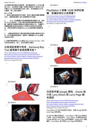 August 14th, 2013 Published by: VR-Zone
7
出您通勤時最常聽的音樂歌單，還有機會得到7-11伍佰元禮
券(10名)。光是想像不過癮？想真的來趟旅行只要在8/31前
申購Omusic月租無限聽且用滿一個月，即有機會抽日本來
回機票，馬上出發去關西！
貼心小叮嚀
1. 透過3G網路連線使用本服務，會有大量資料傳輸(傳輸費
另計)，建議搭配優惠上網上網資費使用本服務。
2. 台北─大阪團體來回經濟艙機票獎項數量乙張，須於
2013/10/30前使用，出發日期若逢連假期間將酌收票價差
額。機票使用相關限制請參考活動辦法網頁公告。本機票不
得轉讓/轉售/挑選其他航點且不得要求兌換現金及更換贈
品，得獎者領獎時仍需維持Omusic月租無限聽付費會員身
分。
3. 點聽星期歌單或下載星期歌單歌曲累積次數最多的前5
名，即可抽驚喜福袋獎項，點聽及下載數量以Omusic電腦
系統認定為準。
4. 活動詳情請參閱Omusic網站(www.omusic.com.tw)。本公
司保留活動取消、終止、修改或暫停之權利。
出貨測試清單中現身，Samsung Bay
Trail 處理器平板將搭雙系統？
Source: http://chinese.vr-zone.com/78685/samsung-bay-trail-
tablet-with-have-windows-8-and-android-dual-system-08142013/?
utm_source=rss&utm_medium=rss&utm_campaign=samsung-bay-trail-
tablet-with-have-windows-8-and-android-dual-system-08142013
By Chris.L on August 14th, 2013
•
2013/08/14
•
2013/08/14
•
2013/08/14
PlayStation 3 搭載 12GB 快閃記憶
體，新機即將在北美開賣？
Source: http://chinese.vr-zone.com/78660/playstation-
with-12gb-version-will-start-selling-soon-08142013/?
utm_source=rss&utm_medium=rss&utm_campaign=playstation-
with-12gb-version-will-start-selling-soon-08142013
By Christine.T on August 14th, 2013
•
2013/08/14
•
2013/08/14
•
2013/08/14
向邪惡帝國 Google 開砲，Oracle 執
行長 Larry Ellison 對 Larry Page 頗
有微詞
Source: http://chinese.vr-zone.com/78674/oracle-ceo-larry-
ellison-calling-gooogle-and-larry-page-evil-08142013/?
utm_source=rss&utm_medium=rss&utm_campaign=oracle-ceo-larry-
ellison-calling-gooogle-and-larry-page-evil-08142013
By Mengkuei Hsu on August 14th, 2013
Larry Ellison 在 CBS 的訪問正式推出，他對 Google 執行長
Larry Page 很有意見。
在 CBS 昨日釋出的預告中，Larry Ellison 才對 Apple 發表死
亡宣言，而在正式的訪問中，Larry Ellison 在被問及是否和
Google 執行長 Larry Page 和共同創辦人 Sergey Brin 有齟
齬時，Larry Ellison 表示他對 Larry Page 特別有意見。
 