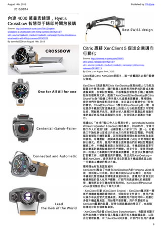 August 14th, 2013 Published by: VR-Zone
9
2013/08/14
內建 4000 萬畫素鏡頭，Hyetis
Crossbow 智慧型手錶即將開放預購
Source: http://chinese.vr-zone.com/78612/hyetis-
crossbow-a-smartwatch-with-40mp-camera-08142013/?
utm_source=rss&utm_medium=rss&utm_campaign=hyetis-crossbow-a-
smartwatch-with-40mp-camera-08142013
By damnfat2000 on August 14th, 2013
Citrix 憑藉 XenClient 5 促進企業邁向
行動化
Source: http://chinese.vr-zone.com/78647/
citrix-press-released-08142013/?
utm_source=rss&utm_medium=rss&utm_campaign=citrix-press-
released-08142013
By Chris.L on August 14th, 2013
Citrix推出Citrix XenClient新版本，進一步實踐其企業行動辦
公策略。
XenClient 5透過善用Citrix XenDesktop強勁的個人化功能及
配置文件管理技術，讓行動員工能夠利用他們的託管或本機
虛擬桌面，在筆記型電腦、平板電腦及智慧型手機上暢通無
阻存取檔案與文件。配備了XenClient的XenDesktop與Citrix
ShareFile為行動員工帶來個人化虛擬桌面體驗，隨時隨地
提供他們所需的資料同步功能，並且滿足企業對中央IT控制
的需求。Citrix把XenClient 5整合成XenDesktop的一環，旨
在提供本機及託管虛擬桌面上的個人化功能及配置文件管理
技術，開創業界先河。業界分析人員預計有關產品將推動市
場更廣泛地採用桌面虛擬化技術，有效促進企業邁向行動
化。
根據IDC「全球行動工作人口預測分析」 (Worldwide Mobile
Worker Population Forecast) 報告顯示，到2015年，全球行
動工作人口將達13億，佔總勞動人口約37.2% (註一)。行動
員工不論在辦公室或以外的地方均用到筆記型電腦、平板電
腦及智慧型手機等裝置，因而期望隨時隨地都能夠存取桌面
和資料。毋庸置疑，虛擬桌面基礎架構 (VDI) 有助推動行動
辦公模式。然而，當用戶需要全面掌握他們的筆記型電腦或
離線工作，本機虛擬桌面方為理想之選。本機虛擬桌面更可
藉此豐富託管虛擬桌面的用戶體驗。時至今日，要提供始終
如一的個人化本機和託管虛擬桌面體驗，往往涉及繁複的自
訂部署工作，或影響到用戶體驗。現已成為XenDesktop一
員的XenClient，提供業界首項在託管及本機虛擬桌面上統
一行動員工體驗的解決方案。
隨時隨地存取桌面及資料
XenClient 5整合了包含在XenDesktop內的Personal vDisk技
術，提供個人化功能。該方案亦與ShareFile整合，從而在
本機和託管虛擬桌面環境達致資料同步。這樣用戶便享受到
暢通無阻的個人化用戶體驗，IT部門則透過簡化的桌面管
理，實現更安全可靠的管理和控制。XenClient把Personal
vDisk技術整合至以下兩大元素：
· XenClient引擎 (XenClient Engine)：XenClient屬於第一類
客戶裸機虛擬機器管理程式，效能和安全性俱佳，使用戶得
以操作中央託管式虛擬桌面。高權限用戶則可同時一起運行
多個本機虛擬桌面，而絲毫不受影響。用戶只要使用由
XenClient驅動的裝置，即使在網路離線的情況下，也能隨
時隨地存取多個虛擬桌面。
· XenClient同步器 (XenClient Synchronizer)：有關技術讓IT
部門能夠集中管理在個人電腦上運行的本機虛擬桌面，以及
自行管理裝置。有了XenClient同步器，IT部門可在用戶連線
 