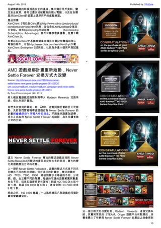 August 14th, 2013 Published by: VR-Zone
10
至網際網路的時候透過安全的連接，集中備份用戶資料、釐
定安全政策、停用已遺失或被竊取的個人電腦，以及在各種
基於XenClient的裝置上還原用戶的虛擬桌面。
產品供應
XenClient 5現已在Citrix網站http://www.citrix.com/products/
xenclient/overview.html供應，並包含在XenDesktop企業及
白金版。現有XenDesktop升級服務 (XenDesktop
Subscription Advantage) 客戶可專享會員優惠，免費下載
XenClient 5。
有意以XenClient把本機虛擬桌面傳送至筆記型電腦和個人
電腦的客戶，可在http://www.citrix.com/xenclient/tryit下載
XenClient Enterprise 5試用版，以及為多達十個用戶測試產
品。
AMD 遊戲綑綁計畫重新始動，Never
Settle Forever 兌換方式大改變
Source: http://chinese.vr-zone.com/78628/amd-never-
settle-forever-new-game-bundle-program-08142013/?
utm_source=rss&utm_medium=rss&utm_campaign=amd-never-settle-
forever-new-game-bundle-program-08142013
By Tony.Chiu on August 14th, 2013
將大幅放寬遊戲兌換限制與導入 Radeon Rewards 兌換系
統，借以來提升買氣。
我們多次提到的最新一期 AMD 遊戲同捆計畫終於正式發
動，先前我們曾經報導過這個名為 Never Settle Forever 的
計畫將會綑綁 BF4 等超大作的消息。不過後來證實為誤傳，
現在正式取得 Never Settle Forever 的細節，為各位讀者做
正式的介紹。
這次 Never Settle Forever 釋出的贈送遊戲品項與 Never
Settle Reloaded 所贈送的產品並沒有太多的差別，最大的變
化是遊戲贈送方式的改變。
上一期的 Never Settle Reloaded，遊戲的贈送方式是不同系
列贈送不同的特定遊戲。但在這次的計畫中，贈送遊戲的
HD 7700、7800、7900 將依照顯示卡等級的不同，分成
銅、銀、金三種不同的階層，每級的可選的遊戲範圍與數量
有些不同，玩家的選擇將更有彈性；銅級 HD 7700 為 6 款中
取 1 款、銀級 HD 7800 為 8 取 2，最後金牌 HD 7900 則是
9 取 3 款。
除此之外，HD 7990 專屬，一口氣將贈送八款遊戲的同捆計
畫將會繼續留存。
•
•
•
另一個比較大的改變則是，Radeon Rewards 這個兌換系
統，其實和常見的 STEAM、Origin 遊戲平台有點類似，消
費者購入了有參與 Never Settle Forever 的產品之後會得到
 