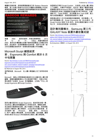 August 14th, 2013 Published by: VR-Zone
11
專屬的兌換序號，屆時將需要創建自己的 Radeon Rewards
帳號，登入兌換之後將可以在自己所屬的兌換階層之中自由
選擇想要的遊戲，或是檢視兌換序號剩餘的有效兌換時限，
以及重新取得兌換過的遊戲序號
根據 AMD 提供的資料，序號兌換期間到 2013
年 12 月 31 日為止，相當有趣的是
AMD 對於在計畫啟動以後會不會有新遊戲進入計畫並沒有
說死，因此對於一些想要豪賭的玩家來說，或許可以將一部
分的兌換權延後使用來一拚換取更新遊戲大作的機會。
Microsoft Sculpt 鍵鼠組更
新，Ergonomic 與 Comfort 將於 8 月
中旬開賣
Source: http://chinese.vr-zone.com/78637/microsoft-sculpt-
ergonomic-and-comfort-keyboard-mouse-08142013/?
utm_source=rss&utm_medium=rss&utm_campaign=microsoft-sculpt-
ergonomic-and-comfort-keyboard-mouse-08142013
By NSamLee on August 14th, 2013
我們都知道，Microsoft 在人體工學鼠鍵上花了非常多的時
間…
Microsoft 最為人津津樂道的莫過於左右分離式的人體工學
鍵盤，這類的鍵盤喜愛的人可以說是愛不釋手，而該公司近
期也發佈了全新的 Sculpt 系列鍵盤組，分別為『中分』的
Sculpt Ergonomic 與 Sculpt Comfort。
採用分離式設計的 Sculpt Ergonomic  就如同其名稱一樣，
完全符合人體在使用鍵盤進行工作時的自然、輕鬆的姿勢，
並且提供手腕柔軟的依靠，減少手腕的工作負擔。同時滑鼠
也採用了獨特的人體工學設計，以完全符合手腕的舒適，並
且內建有一個 Windows 按鈕，提供 Windows
8 用戶一鍵進入開始選單，另外四向滾輪、返回按鍵，讓使
用者在享受 Window 8 時仍能保持正確的人體工學姿勢。
造型較為正常的 Sculpt Comfort ，在造型上也為人體工學加
入了些變化，手腕托可拆設計，並且也一樣為了讓使用者能
更輕鬆的使用 Windows 8 而加入了些功能按鍵。滑鼠採用藍
芽連結設計(其他三項裝置是否為藍芽目前不得而知)，方便
連結 PC、Tablet 的設計，並且搭載 Blue Track 技術，配上
碩大的拇指槽設計，相信舒適性絕對令人滿意
兩款產品將在八月中旬後發售於美國發售，至於售價上..可
能不是那麼親人吧，Sculpt Ergonomic 為 129.95美元，而
Sculpt Comfort 則是 79.95 美元。至於台灣是否會在 8 月中
旬上市，目前並沒有更進一步的訊息。
設計專利圖曝光，Samsung 第三代
GALAXY Note 裝置外觀依舊成謎
Source: http://chinese.vr-zone.com/78605/maybe-samsung-
galaxy-note-3-design-the-same-as-the-patent-08142013/?
utm_source=rss&utm_medium=rss&utm_campaign=maybe-samsung-
galaxy-note-3-design-the-same-as-the-patent-08142013
By fantasytrees（跳跳虎） on August 13th, 2013
•
•
•
 