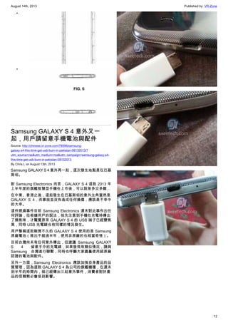 August 14th, 2013 Published by: VR-Zone
12
•
•
Samsung GALAXY S 4 意外又一
起，用戶請留意手機電池與配件
Source: http://chinese.vr-zone.com/78596/samsung-
galaxy-s4-this-time-get-usb-burn-in-pakistan-08132013/?
utm_source=rss&utm_medium=rss&utm_campaign=samsung-galaxy-s4-
this-time-get-usb-burn-in-pakistan-08132013
By Chris.L on August 13th, 2013
Samsung GALAXY S 4 意外再一起，這次發生地點是在巴基
斯坦。
對 Samsung Electronics 而言，GALAXY S 4 這款 2013 年
上半年度的旗艦智慧型手機在上市後，可以說是多災多難…
在中東、香港之後，這起發生在巴基斯坦的意外主角當然是
GALAXY S 4，而事故並沒有造成任何損傷，應該是不幸中
的大幸。
這件燃燒事件目前 Samsung Electronics 還未對此事作出任
何評論，但根據用戶的說法，他先注意到手機在充電時傳出
了燒焦味，才驚覺原來 GALAXY S 4 的 USB 端子已經變焦
黑，同時 USB 充電線也有同樣的情況發生。
用戶聲稱這款剛買不久的 GALAXY S 4 使用的是 Samsung
原廠電池（推出不超過半年，使用非原廠的也相當奇怪）。
目前台灣尚未有任何意外傳出，但建議 Samsung GALAXY
S 4 留意手中的充電線，如果發現有類似情況，請與
Samsung 台灣進行聯繫，同時也呼籲大家盡量使用經原廠
認證的電池與配件。
另外一方面，Samsung Electronics 應該加強自身產品的品
質管理，因為這款 GALAXY S 4 為公司的旗艦機種，在還未
到半年的時間內，就已經傳出三起意外事件，消費者對於產
品的信賴勢必會受到影響。
 