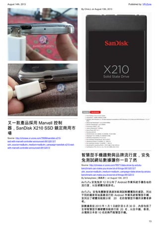 August 14th, 2013 Published by: VR-Zone
13
又一款產品採用 Marvell 控制
器，SanDisk X210 SSD 鎖定商用市
場
Source: http://chinese.vr-zone.com/78589/sandisk-x210-
ssd-with-marvell-controller-announced-08132013/?
utm_source=rss&utm_medium=rss&utm_campaign=sandisk-x210-ssd-
with-marvell-controller-announced-08132013
By Chris.L on August 13th, 2013
智慧型手機趨勢與品牌流行度，安兔
兔測試網站數據讓你一目了然
Source: http://chinese.vr-zone.com/78571/data-show-by-antutu-
benchmark-can-make-you-know-lot-of-things-08132013/?
utm_source=rss&utm_medium=rss&utm_campaign=data-show-by-antutu-
benchmark-can-make-you-know-lot-of-things-08132013
By fantasytrees（跳跳虎） on August 13th, 2013
AnTuTu 安兔兔於 12 日公布了 Android 作業系統手機各地的
流行度，以及硬體效能排名。
AnTuTu 安兔兔實驗室透過效能測試軟體獲取的資訊，列出
不同的國家和地區最流行的 Android 作業系統智慧型手機，
並列出了硬體效能跑分前 20 名的智慧型手機供消費者參
考。
該數據是從 2013 年 1 月 1 日統計至 6 月 30 日，內容包括了
全球智慧型手機硬體效能排行前 20 名，以及中國、香港、
台灣與日本前 10 名的熱門智慧型手機。
 