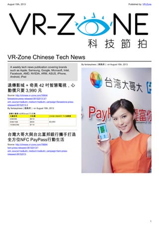August 15th, 2013 Published by: VR-Zone
1
VR-Zone Chinese Tech News
A weekly tech news publication covering brands
such as Apple, Samsung, Google, Microsoft, Intel,
Facebook, AMD, NVIDIA, ARM, ASUS, iPhone,
Android, iPad
遠傳影城 + 奇美 42 吋智慧電視，心
動價只要 3,990 元
Source: http://chinese.vr-zone.com/78904/
fareastone-press-released-08152013-3/?
utm_source=rss&utm_medium=rss&utm_campaign=fareastone-press-
released-08152013-3
By fantasytrees（跳跳虎） on August 15th, 2013
台灣大哥大與台北富邦銀行攜手打造
全方位NFC PayPass行動生活
Source: http://chinese.vr-zone.com/78894/
twm-press-released-08152013/?
utm_source=rss&utm_medium=rss&utm_campaign=twm-press-
released-08152013
By fantasytrees（跳跳虎） on August 15th, 2013
 