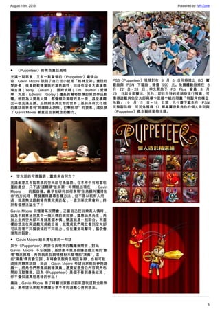 August 15th, 2013 Published by: VR-Zone
5
●　《Puppeteer》的黑色童話風格
充滿一點惡意，又有一點警惕的《Puppeteer》劇情內
容，Gavin Moore 談到了自己從小就是「格林兄弟」童話的
愛好者，很喜歡歌德童話的黑色調性，同時也深受大導演泰
瑞吉連（Terry Gilliam）、提姆波頓（Tim Burton）愛德
華．戈里（Edward Gorey）擅長的驚奇想像的黑色作品影
響。他認為只要是人類，都會傾向黑暗的那一面，甚至構織
出一個充滿巫婆、巫師與怪異生物的世界；基於所有文化裡
的童話故事都有”英雄踏上旅程，打擊邪惡” 的要素，這促使
了 Gavin Moore 著重這些要概念的動力。
●　空太郎的可換腦袋，靈感來自何方？
充滿創意又有點惡搞的空太郎可換腦袋，在本作中有相當吃
重的戲份，只不過”這顆頭”並非第一時間就出現在 Gavin
Moore 的腦袋裡。最早在研究如何表現”主角額外獲得生
命”的方式時，開發團隊遍尋各種方法，但不是以前有人用
過，就是無法跟劇場佈景完美匹配，一直到某次開會時，終
於有個想法誕生了！
Gavin Moore 回憶著某次開會，正當自己把玩樂高人偶時，
因為不經意地把其中一個人偶的頭拔掉，靈感油然而生，再
加上主角空太郎本身就是個木偶，簡直就是一拍即合。而這
樣的想法在與遊戲完成結合後，就變成我們現在看到空太郎
可以因著不同腦袋或的不同能力，但在遭受攻擊時，腦袋會
滾飛的設計。
●　Gavin Moore 給台灣玩家的一句話
如今《Pupperteer》終於在長時間的醞釀後問世，對此
Gavin Moore 不忘強調，基於劇本就是依據遊戲主軸的”劇
場”概念撰寫，角色就是在劇場裡粉末登場的”演員”，這
些”演員”偶而會忘詞，有時會跳脫角色相互爭辯，也有可能
直接與觀眾談話；因此，Gavin Moore 希望玩家能在參與遊
戲十，將角色們想像成劇場演員，還要留意旁白內容與角色
間的互動發展。因為《Pupperteer》是個不看到最後結局，
你不會知道真相是啥的作品！
最後，Gavin Moore 除了呼籲玩家務必前來遊玩這款全新作
品，更希望玩家能夠踴躍分享本作的遊戲心得與想法。
PS3《Puppeteer》現預計在 9 月 5 日同時推出 BD 實
體版與 PSN 下載版，售價 990 元。免費體驗版將在 8
月 22 日～28 日，率先開放予 PS Plus 會員；8 月
29 日起全面釋出。另外，即日向特約經銷商進行預購，可
獲得遊戲角色空太郎與畢卡里娜一組的限量「特製角色模型
吊飾」；9 月 5 日～18 日間，凡付費下載本作 PSN
完整製品版，可另外獲得 17 種專屬遊戲角色的個人造型與
《Puppeteer》概念藝術動態主題。
 