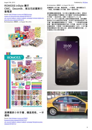 August 15th, 2013 Published by: VR-Zone
6
ROMOSS inStyle 攜手
CMC、Decomilk，推出花紋圖案行
動電源
Source: http://chinese.vr-zone.com/78843/romoss-
instyle-cmc-decomilk-press-released-08152013/?
utm_source=rss&utm_medium=rss&utm_campaign=romoss-instyle-cmc-
decomilk-press-released-08152013
By fantasytrees（跳跳虎） on August 15th, 2013
遠傳獨家小米手機，機皇規格、一半
價格
Source: http://chinese.vr-zone.com/78837/
fareastone-press-released-08152013-2/?
utm_source=rss&utm_medium=rss&utm_campaign=fareastone-press-
released-08152013-2
By fantasytrees（跳跳虎） on August 15th, 2013
遠傳獨家小米手機，機皇規格、一半價格，邀來網路女王
「阿喜」陪你體驗小米手機，要你一試成米粉。
還沒體驗過網路發燒、在大陸3分鐘就賣出20萬支、還有近
千萬粉絲軍團的平價機皇小米手機嗎？快來參加遠傳獨家小
米手機「一試成米粉」活動！只要在8/17（六）和
8/18（日）中午12點至晚上8點到信義威秀商圈，就有機會
搭到由小米大使陪同的計程車，在途中介紹和提供試用小米
手機，還有機會遇到網路女王「阿喜」，一半車資更由遠傳
買單，讓你享受優質服務卻只要一半花費，就如同小米手機
的機皇規格，只需要一半的價格就能擁有！此外，小米手機
搭配遠傳指定方案只要0元起，還有多項好禮等你來拿，小
米風潮正式在台熱烈發燒！
 