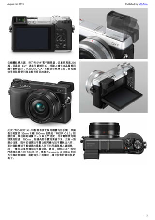 August 1st, 2013 Published by: VR-Zone
2
在機體結構方面，除了有 EVF 電子觀景窗，且畫素高達 276
萬，且這組 EVF 還是可翻轉形式，搭配上機背液晶螢幕同
屬可翻轉設計，以及 DMC-GX7 搭載眼球感應功能，在拍攝
效率與取景便利度上都有長足的進步。
此次 DMC-GX7 另一特點就是首度採用機體內防手震，原廠
表示相當於 35mm 片幅 100mm 鏡頭的「MEGA O.I.S」防
震效果，推估越能補償 2 – 3 級快門速度，但若實際使用鏡
頭焦段超過 100mm，則機內防手震效果會下滑。且有一點
務必注意，既有的鏡頭防手震功能與機內防手震無法共用，
至於喜歡轉接手動鏡頭的攝影人則可利用選單輸入鏡頭焦
段，一樣可以享受機內防手震功能。最後，DMC-GX7 的快
門速度也提升到 1/8000 秒，搭配 Panasonic 過往推出多款
大光圈定焦鏡頭，面對強光下拍攝時，曝光控制的餘裕就更
高了。
 