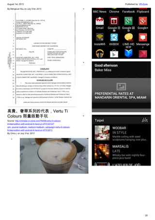 August 1st, 2013 Published by: VR-Zone
20
By Mengkuei Hsu on July 31st, 2013
高貴、奢華系列的代表，Vertu Ti
Colours 限量版動手玩
Source: http://chinese.vr-zone.com/76448/vertu-ti-colours-
limited-edition-with-android-4-hand-on-07312013/?
utm_source=rss&utm_medium=rss&utm_campaign=vertu-ti-colours-
limited-edition-with-android-4-hand-on-07312013
By Chris.L on July 31st, 2013
•
•
•
•
 