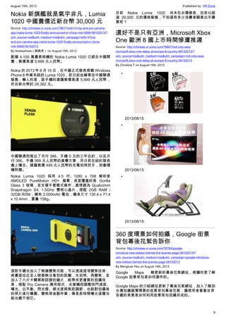 August 15th, 2013 Published by: VR-Zone
9
Nokia 新旗艦就是氣宇非凡，Lumia
1020 中國賣價近新台幣 30,000 元
Source: http://chinese.vr-zone.com/78817/with-41mp-and-pro-camera-
app-nokia-lumia-1020-finally-announced-in-china-rmb-5999-08152013/?
utm_source=rss&utm_medium=rss&utm_campaign=with-41mp-
and-pro-camera-app-nokia-lumia-1020-finally-announced-in-china-
rmb-5999-08152013
By fantasytrees（跳跳虎） on August 15th, 2013
配備 4,100 萬畫素相機的 Nokia Lumia 1020 已經在中國開
賣，售價高達 5,999 元人民幣。
Nokia 於 2013 年 8 月 15 日，在中國正式發表搭載 Windows
Phone 8 作業系統的 Lumia 1020，即日起由蘇寧及中國聯通
販售；嚇人的是，該手機的建議售價高達 5,999 元人民幣，
折合新台幣約 29,382 元。
中國聯通則推出了月付 386、手機 0 元的三年合約，以及月
付 386、手機 999 元人民幣的資費方案，而日前在紐約發表
會上曝光、建議售價 499 元人民幣的充電拍照把手，則會隨
機附贈。
Nokia Lumia 1020 採用 4.5 吋、1280 x 768 解析度
AMOLED PureMotion HD+ 螢幕，表面覆蓋的是 Gorilla
Glass 3 玻璃，並支援手套模式操作，處理器為 Qualcomm
Snapdragon S4, 1.5GHz 雙核心晶片，搭配 2GB RAM /
32GB ROM，擁有 2,000mAh 電池，機身尺寸 130.4 x 71.4
x 10.4mm，重量 158g。
這款手機也加入了無損變焦功能，可以透過這項變焦技術，
將畫面拉近至人眼都無法看到的距離，先拍照、再變焦，並
加入了六片卡爾蔡斯認證的鏡片，能帶來更優質的拍攝效
果，搭配 Pro Camera 應用程式，支援觸控調整快門速度、
曝光、白平衡、閃光燈、感光度與焦距調節，也能對拍攝後
的照片進行構圖、變焦等後製作業；像是長時間曝光這種功
能也難不倒它。
目前 Nokia Lumia 1020 尚未在台灣發表，但若以超
過 29,000 元的價格販售，不知道有多少消費者願意出手購
買呢？
還好不是只有亞洲，Microsoft Xbox
One 歐洲 8 國上市時間慘遭推遲
Source: http://chinese.vr-zone.com/78807/not-only-asia-
microsoft-xbox-one-delay-at-europe-8-country-08152013/?
utm_source=rss&utm_medium=rss&utm_campaign=not-only-asia-
microsoft-xbox-one-delay-at-europe-8-country-08152013
By Christine.T on August 15th, 2013
•
2013/08/15
•
2013/08/15
•
2013/08/15
360 度環景如何拍攝，Google 街景
背包幕後花絮告訴你
Source: http://chinese.vr-zone.com/78784/google-
introduce-new-trekker-behide-the-scenes-page-08152013/?
utm_source=rss&utm_medium=rss&utm_campaign=google-introduce-
new-trekker-behide-the-scenes-page-08152013
By Mengkuei Hsu on August 14th, 2013
Google Maps 剛更新的幕後花絮網站，將讓你更了解
Google 街景背包是如何運作的。
Google Maps 的介紹網站更新了幕後花絮網站，加入了剛到
台灣拍攝碧潭環景的街景背包幕後花絮，讓使用者看看世界
各國的美景是如何利用街景背包拍攝而成的。
 