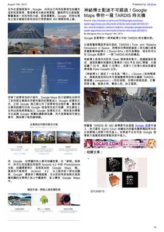 August 15th, 2013 Published by: VR-Zone
10
另外在這個頁面中，Google 也列出已利用街景背包拍攝完
成的哈里發塔、聖母峰和大峽谷等景點，讓我們可以直接點
擊觀賞進一步的特色介紹、語音導覽等。Google 同時也預
告之後水鄉威尼斯和加拉巴哥群島的 360 環景即將上線。
而除了街景背包的介紹外，Google Maps 的介紹網站也詳列
了如何將企業與合作夥伴喜好的景點加入 Google 街景的方
式，之前 Google 就已經公布了街景背包出租計畫，讓各個
企業和組織可以和 Google 租借背包自行拍攝，而在網站上
也列出其他將景點加入 Google 街景的方式，例如室內環景
可以延請 Google 推薦的攝影師拍攝，而大型景點則可提出
要求，請街景小租到處探勘。
而 Google 也想讓所有人都可拍攝街景，在「參與」頁面
中，你可以找到要如何使用 Android 4.2 中的 PhotoSphere
功能，拍攝環景照片，並將其加到 Google Maps 裡。
要是你不是使用 Android 4.2 以上版本呢？那也沒關
係，Google 還提供了轉換服務，可以把你用其他程式或相
機拍攝的全景照片加上中繼資料，並上傳到 Google Maps
中。
神祕博士影迷不可錯過！Google
Maps 帶你一窺 TARDIS 時光機
Source: http://chinese.vr-zone.com/78769/google-streetview-
easter-egg-shows-you-the-inside-of-doctor-who-tradis-08152013/?
utm_source=rss&utm_medium=rss&utm_campaign=google-streetview-
easter-egg-shows-you-the-inside-of-doctor-who-tradis-08152013
By Mengkuei Hsu on August 14th, 2013
Google 街景帶你一探神祕博士中的 TARDIS 時光機內部。
以倫敦警察電話亭為外型的 TARDIS（Time and Relative
Dimension in Space，時間和空間相對維度）時光機已經是
英國影集神祕博士（Doctor Who）的代表標誌，現在你可以
在 Google 街景中，一探 TARDIS 的內部構造。
神祕博士是海內外許多 Geek 都推崇的影片。根據維基的描
述，這部長壽的英國科幻影集於 1963 年在 BBC 開播，已經
延續了 50 年，換過 11 任博士，而第十二任博士將由英國老
牌演員 Peter Capaldi 出任。
《神祕博士》描述了一位名為「博士」（Doctor）的時間領
主，搭剩表面如同50年代英國警察亭的時光機器 TARDIS，
與搭檔（companion）一同在時間、空間中探索悠遊、打擊
邪惡力量、拯救文明、幫助人民、糾正錯誤。
想觀看 TARDIS 的 360 度環景可由這個 Google 街景中進
入，你只要在 Earl’s Court 地鐵站外的藍色警察電話亭外的
白色箭頭上按兩下即可進入。如果進不去也可由 Google 街
景新介面最底部的景點列表中進入。
:: 相關文章 ::
•
2013/08/15
 