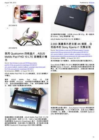 August 15th, 2013 Published by: VR-Zone
11
•
2013/08/15
•
2013/08/15
採用 Qualcomm 四核晶片，ASUS
MeMo Pad FHD 10 LTE 宣傳影片曝
光
Source: http://chinese.vr-zone.com/78750/asus-memo-
pad-fhd-10-lte-use-qualcomm-snapdragon-08142013/?
utm_source=rss&utm_medium=rss&utm_campaign=asus-memo-pad-
fhd-10-lte-use-qualcomm-snapdragon-08142013
By fantasytrees（跳跳虎） on August 14th, 2013
ASUS MeMo Pad FHD 10 LTE 規格資訊，在官方宣傳影片
中曝光。
雖然 ASUS MeMo Pad FHD 10 已經
發表一段時間，VR-Zone 也針對該平板電腦進行實測，但
LTE 版本的規格配置卻未曝光；不過，稍早宣傳影片被釋
出，確認了這款平板電腦的部份規格。
根據宣傳影片的資訊透露，ASUS MeMo Pad FHD 10 LTE
與一般版本相同，採用 10.1 吋、1920 x 1080 解析度螢幕，
但處理器為 Qualcomm Snapdragon 晶片，目前無法確認詳
細的處理器型號，但從支援 LTE 這點來看，有可能是目前最
強悍的 Qualcomm Snapdragon 800 四核心處理器。
至於機身厚度及重量，分別為 9.9mm 與 572g，較一般版本
的 9.5mm、580g 稍微厚重一些。
ASUS MeMo Pad FHD 10 LTE 宣傳影片：
2,000 萬畫素外更支援 4K 錄影，白
色版本的 Sony Xperia i1 完整呈現
Source: http://chinese.vr-zone.com/78752/sony-xperia-i1-honami-
picture-have-20mp-g-camera-and-4k-video-support-08142013/?
utm_source=rss&utm_medium=rss&utm_campaign=sony-xperia-i1-
honami-picture-have-20mp-g-camera-and-4k-video-support-08142013
By fantasytrees（跳跳虎） on August 14th, 2013
更多清晰圖片在中國曝光，相信是內部活動所拍攝的照片。
Sony Mobile 計劃在 IFA 2013 德國柏林消費電子展上發表旗
艦新機 Xperia i1 Honami，稍早疑似內部活動偷拍的照片被
釋出，除了可以清楚看見機身的設計外，也確定該手機支援
4K 錄影。
根據被釋出的圖片顯示，Sony Xperia i1 Honami 確定會採用
2,070 萬畫素相機、1 / 2.3 吋感光元件，且為 Sony 集團引
以為傲的「G」鏡頭，一旁的底座接點，也改為與 Xperia Z
Ultra 相同的磁吸式設計。
 