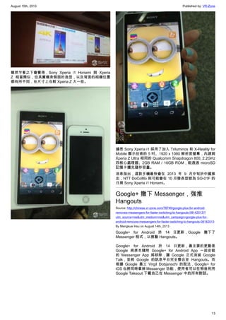 August 15th, 2013 Published by: VR-Zone
13
雖然乍看之下會覺得，Sony Xperia i1 Honami 與 Xperia
Z 相當類似，但其實機身側面的造型，以及背面的相機位置
都有所不同，在尺寸上也較 Xperia Z 大一些。
據悉 Sony Xperia i1 採用了加入 Triluminos 和 X-Reality for
Mobile 顯示技術的 5 吋、1920 x 1080 解析度螢幕，內建與
Xperia Z Ultra 相同的 Qualcomm Snapdragon 800, 2.2GHz
四核心處理器、2GB RAM / 16GB ROM，能透過 microSD
記憶卡擴充儲存容量。
消息指出，這款手機最快會在 2013 年 9 月中旬於中國推
出，NTT DoCoMo 則可能會在 10 月發表型號為 SO-01F 的
日規 Sony Xperia i1 Honami。
Google+ 撤下 Messenger，強推
Hangouts
Source: http://chinese.vr-zone.com/78740/google-plus-for-android-
removes-messengers-for-faster-switching-to-hangouts-08142013/?
utm_source=rss&utm_medium=rss&utm_campaign=google-plus-for-
android-removes-messengers-for-faster-switching-to-hangouts-08142013
By Mengkuei Hsu on August 14th, 2013
Google+ for Android 於 14 日更新，Google 撤下了
Messenger 程式，以推動 Hangouts。
Google+ for Android 於 14 日更新，最主要的更動是
Google 將原本隨附 Google+ for Android App 一起安裝
的 Messenger App 將移除，讓 Google 正式消滅 Google
Talk，並將 Google 的訊息平台完全整合至 Hangouts。而
根據 Google 員工 Virgil Dobjanschi 的說法，Google+ for
iOS 也將同時拿掉 Messenger 功能，使用者可以在稍後利用
Google Takeout 下載自己在 Messenger 中的所有對話。
 