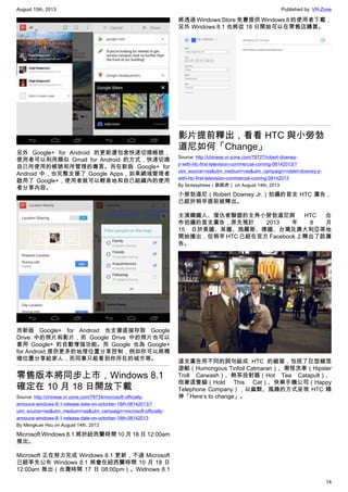 August 15th, 2013 Published by: VR-Zone
14
另外 Google+ for Android 的更新還包含快速切換帳號，
使用者可以利用類似 Gmail for Android 的方式，快速切換
自己所使用的帳號和所管理的專頁。而在新版 Google+ for
Android 中，也完整支援了 Google Apps，如果網域管理者
啟用了 Google+，使用者就可以輕易地和自己組織內的使用
者分享內容。
而新版 Google+ for Android 也支援直接存取 Google
Drive 中的照片和影片，而 Google Drive 中的照片也可以
套用 Google+ 的自動增強功能。而 Google 也為 Google+
for Android 提供更多的地理位置分享控制，例如你可以將精
確位置分享給家人，而同事只能看到你所在的城市等。
零售版本將同步上市，Windows 8.1
確定在 10 月 18 日開放下載
Source: http://chinese.vr-zone.com/78734/microsoft-officially-
annouce-windows-8-1-release-date-on-octorber-18th-08142013/?
utm_source=rss&utm_medium=rss&utm_campaign=microsoft-officially-
annouce-windows-8-1-release-date-on-octorber-18th-08142013
By Mengkuei Hsu on August 14th, 2013
Microsoft Windows 8.1 將於紐西蘭時間 10 月 18 日 12:00am
推出。
Microsoft 正在努力完成 Windows 8.1 更新，不過 Microsoft
已經率先公布 Windows 8.1 將會在紐西蘭時間 10 月 18 日
12:00am 推出（台灣時間 17 日 08:00pm）。Widnows 8.1
將透過 Windows Store 免費提供 Windows 8 的使用者下載，
另外 Windows 8.1 也將從 18 日開始可以在零售店購買。
影片提前釋出，看看 HTC 與小勞勃
道尼如何「Change」
Source: http://chinese.vr-zone.com/78727/robert-downey-
jr-with-htc-first-television-commercial-coming-08142013/?
utm_source=rss&utm_medium=rss&utm_campaign=robert-downey-jr-
with-htc-first-television-commercial-coming-08142013
By fantasytrees（跳跳虎） on August 14th, 2013
小勞勃道尼（Robert Downey Jr.）拍攝的首支 HTC 廣告，
已經於稍早提前被釋出。
主演鋼鐵人、復仇者聯盟的主角小勞勃道尼與 HTC 合
作拍攝的首支廣告，原先預計 2013 年 8 月
15 日於美國、英國、俄羅斯、德國、台灣及澳大利亞等地
開始播出，但稍早 HTC 已經在官方 Facebook 上釋出了該廣
告。
這支廣告用不同的詞句組成 HTC 的縮寫，包括了巨型錫箔
遊艇（Humongous Tinfoil Catmaran）、潮怪洗車（Hipster
Troll Carwash）、熱茶投射器（Hot Tea Catapult）、
抱著這隻貓（Hold This Cat）、快樂手機公司（Happy
Telephone Company），以幽默、風趣的方式呈現 HTC 精
神「Here’s to change」。
 