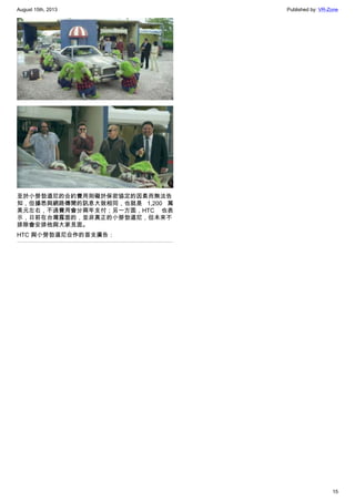 August 15th, 2013 Published by: VR-Zone
15
至於小勞勃道尼的合約費用則礙於保密協定的因素而無法告
知，但據悉與網路傳聞的訊息大致相同，也就是 1,200 萬
美元左右，不過費用會分兩年支付；另一方面，HTC 也表
示，日前在台灣露面的，並非真正的小勞勃道尼，但未來不
排除會安排他與大家見面。
HTC 與小勞勃道尼合作的首支廣告：
 